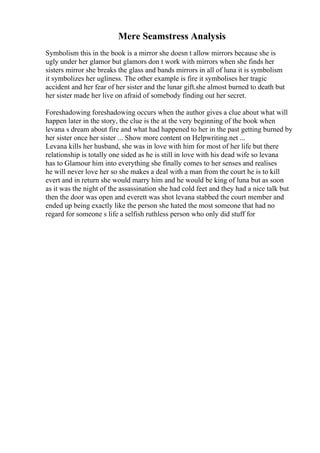 Mere Seamstress Analysis
Symbolism this in the book is a mirror she doesn t allow mirrors because she is
ugly under her glamor but glamors don t work with mirrors when she finds her
sisters mirror she breaks the glass and bands mirrors in all of luna it is symbolism
it symbolizes her ugliness. The other example is fire it symbolises her tragic
accident and her fear of her sister and the lunar gift.she almost burned to death but
her sister made her live on afraid of somebody finding out her secret.
Foreshadowing foreshadowing occurs when the author gives a clue about what will
happen later in the story, the clue is the at the very beginning of the book when
levana s dream about fire and what had happened to her in the past getting burned by
her sister once her sister ... Show more content on Helpwriting.net ...
Levana kills her husband, she was in love with him for most of her life but there
relationship is totally one sided as he is still in love with his dead wife so levana
has to Glamour him into everything she finally comes to her senses and realises
he will never love her so she makes a deal with a man from the court he is to kill
evert and in return she would marry him and he would be king of luna but as soon
as it was the night of the assassination she had cold feet and they had a nice talk but
then the door was open and everett was shot levana stabbed the court member and
ended up being exactly like the person she hated the most someone that had no
regard for someone s life a selfish ruthless person who only did stuff for
 
