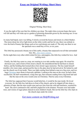 Essay on Original Writing: Short Story
Original Writing: Short Story
It was the night of the year that few children can sleep. The night when everyone hopes that snow
will fall and they will wake up to a garden of glistening diamonds grown by the morning sun. It was
Christmas Eve.
As many had hoped, snow was falling. It slowly covered the houses and streets in a thick blanket.
The moon shone her silver light down on the white world, and but for one, there was nobody to
view the kind of beauty that things such as love and dreams are made of. The only one there to see
the spectacle was a small boy of five, or six years.
This little boy possessed a beauty not of this earth, a beauty that surpassed even all that surrounded
him. His...show more content...
On the night that every other child wished for toys, and puppies, this little boy wished for love. And
nothing more.
Finally, the little boy came to a stop, not wanting to ever take another step again. He raised his
downcast eyes, and in front of him stood a church. He remembered that he had been to church
before, and the building that loomed above him stirred vague memories. The boy made himself
stumble a few more steps, and pressed his face to the glass door he had arrived at. He looked in, and
saw the church was lit up inside. There was light coming from behind a man on a big cross, and two
huge Christmas trees shone in heavenly splendor. Looking at the man on the cross, he had a faint
recollection. He half–remembered, a long time ago, that someone reading from a big book had said
that the man on the cross would come on Christmas. That he came every Christmas.
The little boy supposed that if anyone would help him, it would be the man inside. He loved
everyone. So, the little boy laid down in front of the church, and as he slipped off into sleep, a
glimmer of hope, that the man would come and save him from the cold and loneliness, warmed his
heart. The snow continued to fall, and bells jingled far in the distance. Presents were laid under
trees, and visions of sugar plums danced in most children's heads. But not the little boy who slept on
the church steps under the winter
Get more content on HelpWriting.net
 