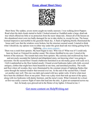 Essay about Short Story
Short Story The sudden, severe storm caught me totally unaware. I was walking down Peppers
Road when the dark clouds started to build. I looked around as I huddled under a large, dead oak
tree which offered me little or no protection from the razor–sharp rain. Almost all of the houses on
this abandoned street were too badly damaged for me to take shelter in, except for one. The house
loomed impressive and morbid in the greenish–black sky. A flash of lightning briefly illuminated the
house and I saw that the windows were broken, but the structure seemed sound. I started to think
what I should do; my options were to either stay under this great dead oak tree risking getting hit by
lightning...show more content...
There was a crash from upstairs. My heart began to race. Who was it? What was it? I could only
hear my heart as I listened for another sound. The silence throbbed in my ears; I stood at the
bottom of the staircase. The sounds had come from upstairs. My curiosity and swallowed my fears
and nervously ascended the battered and dilapidated stairs, not knowing what I was going to
encounter. On the second floor I found a bathroom furnished in an old murky green with scale on it,
I left it undisturbed as the floor looked unsafe. I found several bedrooms laden with cloth–covered
antiques, clothes that might have been beautiful at one time, and tarnished jewellery. The walls
and floor where all wooden, they were illuminated by the constant stream of lightning flashes that
came through the stained window that towered over me. At the end of the second floor, I found
yet another stair well. This one was dark and coated with lacy spider webs. It led to what must
have been the children's floor at one point. There was a play room that took up most of the space,
along with two bedrooms with dainty furniture, and the nurse's room. What I mistook for a closet
at first was really a narrow flight of stairs that lead into the attic. A giant rat scampered across my
feet. Its beady eyes glowed red in the flicker of my lighter. It hissed at me. I
Get more content on HelpWriting.net
 