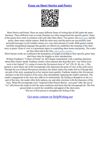 Essay on Short Stories and Poetry
Short Stories and Poetry There are many different forms of writing that all fall under the name
literature. These different ways to create literature are often categorized into specific genres. Some
of the genres have more in common with each other than others. Two genres, the short story and the
poem, share many similar aspects. Both the short story and the poem can successfully send
powerful messages or tell complex stories in a very short amount of words. Both genres contain
carefully manipulated language that quickly yet effectively establishes the meaning of the short
story or poem. Point of view is a prominent aspect in controlling short stories and poetry. The works
are thus often told in the first...show more content...
Short literary works are confined to the boundaries on length according to their specific genre; they
don't have time for lengthy or slow introductions.
William Faulkner's "A Rose of Emily" (p. 443) begins immediately with a startling statement
about Miss Emily's death. Faulkner creates a first sentence that describes how "our whole town
went to her funeral" (1), using of course the first person form of "we" (28, 43, 46, etc...) The
narrator is most likely one of the townspeople who represents the point of view of the entire town.
Through the use of plural first person narration, the author makes the reader feel as if though they
are part of the story, grasping his or her interest more quickly. Faulkner employs this first person
narration in the first sentence of his story, thus immediately capturing the reader's attention. The
reader's engagement in the story also adds to its emotionality. By feeling as though he or she is a
part of the story, the reader often feels sadness, joy and other emotions with the characters of the
story. When the townspeople were "surprised when Homer Barron...was gone" (46), the use of
"we" (46) forces the reader to feel the same confusion and shock that the townspeople do. The first
person helps to enrich the variability and appeal of the short story.
This use of first person to strengthen the feeling of the
Get more content on HelpWriting.net
 