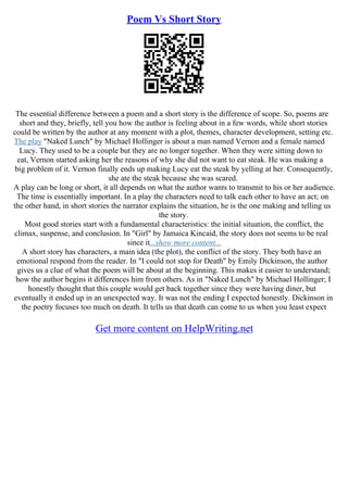 Poem Vs Short Story
The essential difference between a poem and a short story is the difference of scope. So, poems are
short and they, briefly, tell you how the author is feeling about in a few words, while short stories
could be written by the author at any moment with a plot, themes, character development, setting etc.
The play "Naked Lunch" by Michael Hollinger is about a man named Vernon and a female named
Lucy. They used to be a couple but they are no longer together. When they were sitting down to
eat, Vernon started asking her the reasons of why she did not want to eat steak. He was making a
big problem of it. Vernon finally ends up making Lucy eat the steak by yelling at her. Consequently,
she ate the steak because she was scared.
A play can be long or short, it all depends on what the author wants to transmit to his or her audience.
The time is essentially important. In a play the characters need to talk each other to have an act; on
the other hand, in short stories the narrator explains the situation, he is the one making and telling us
the story.
Most good stories start with a fundamental characteristics: the initial situation, the conflict, the
climax, suspense, and conclusion. In "Girl" by Jamaica Kincaid, the story does not seems to be real
since it...show more content...
A short story has characters, a main idea (the plot), the conflict of the story. They both have an
emotional respond from the reader. In "I could not stop for Death" by Emily Dickinson, the author
gives us a clue of what the poem will be about at the beginning. This makes it easier to understand;
how the author begins it differences him from others. As in "Naked Lunch" by Michael Hollinger; I
honestly thought that this couple would get back together since they were having diner, but
eventually it ended up in an unexpected way. It was not the ending I expected honestly. Dickinson in
the poetry focuses too much on death. It tells us that death can come to us when you least expect
Get more content on HelpWriting.net
 