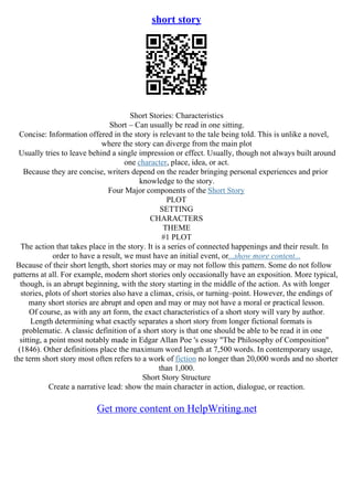 short story
Short Stories: Characteristics
Short – Can usually be read in one sitting.
Concise: Information offered in the story is relevant to the tale being told. This is unlike a novel,
where the story can diverge from the main plot
Usually tries to leave behind a single impression or effect. Usually, though not always built around
one character, place, idea, or act.
Because they are concise, writers depend on the reader bringing personal experiences and prior
knowledge to the story.
Four Major components of the Short Story
PLOT
SETTING
CHARACTERS
THEME
#1 PLOT
The action that takes place in the story. It is a series of connected happenings and their result. In
order to have a result, we must have an initial event, or...show more content...
Because of their short length, short stories may or may not follow this pattern. Some do not follow
patterns at all. For example, modern short stories only occasionally have an exposition. More typical,
though, is an abrupt beginning, with the story starting in the middle of the action. As with longer
stories, plots of short stories also have a climax, crisis, or turning–point. However, the endings of
many short stories are abrupt and open and may or may not have a moral or practical lesson.
Of course, as with any art form, the exact characteristics of a short story will vary by author.
Length determining what exactly separates a short story from longer fictional formats is
problematic. A classic definition of a short story is that one should be able to be read it in one
sitting, a point most notably made in Edgar Allan Poe 's essay "The Philosophy of Composition"
(1846). Other definitions place the maximum word length at 7,500 words. In contemporary usage,
the term short story most often refers to a work of fiction no longer than 20,000 words and no shorter
than 1,000.
Short Story Structure
Create a narrative lead: show the main character in action, dialogue, or reaction.
Get more content on HelpWriting.net
 