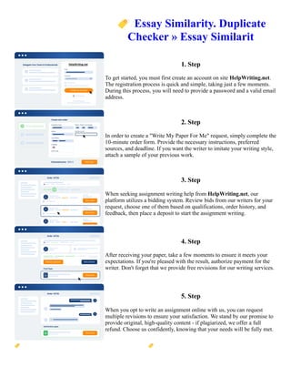 🏷️Essay Similarity. Duplicate
Checker » Essay Similarit
1. Step
To get started, you must first create an account on site HelpWriting.net.
The registration process is quick and simple, taking just a few moments.
During this process, you will need to provide a password and a valid email
address.
2. Step
In order to create a "Write My Paper For Me" request, simply complete the
10-minute order form. Provide the necessary instructions, preferred
sources, and deadline. If you want the writer to imitate your writing style,
attach a sample of your previous work.
3. Step
When seeking assignment writing help from HelpWriting.net, our
platform utilizes a bidding system. Review bids from our writers for your
request, choose one of them based on qualifications, order history, and
feedback, then place a deposit to start the assignment writing.
4. Step
After receiving your paper, take a few moments to ensure it meets your
expectations. If you're pleased with the result, authorize payment for the
writer. Don't forget that we provide free revisions for our writing services.
5. Step
When you opt to write an assignment online with us, you can request
multiple revisions to ensure your satisfaction. We stand by our promise to
provide original, high-quality content - if plagiarized, we offer a full
refund. Choose us confidently, knowing that your needs will be fully met.
🏷️Essay Similarity. Duplicate Checker » Essay Similarit 🏷️Essay Similarity. Duplicate Checker » Essay
Similarit
 