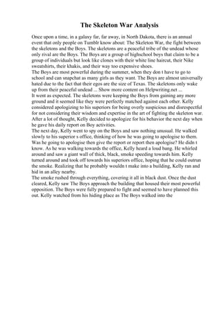 The Skeleton War Analysis
Once upon a time, in a galaxy far, far away, in North Dakota, there is an annual
event that only people on Tumblr know about: The Skeleton War, the fight between
the skeletons and the Boys. The skeletons are a peaceful tribe of the undead whose
only rival are the Boys. The Boys are a group of highschool boys that claim to be a
group of individuals but look like clones with their white line haircut, their Nike
sweatshirts, their khakis, and their way too expensive shoes.
The Boys are most powerful during the summer, when they don t have to go to
school and can snapchat as many girls as they want. The Boys are almost universally
hated due to the fact that their egos are the size of Texas. The skeletons only wake
up from their peaceful undead ... Show more content on Helpwriting.net ...
It went as expected. The skeletons were keeping the Boys from gaining any more
ground and it seemed like they were perfectly matched against each other. Kelly
considered apologizing to his superiors for being overly suspicious and disrespectful
for not considering their wisdom and expertise in the art of fighting the skeleton war.
After a lot of thought, Kelly decided to apologize for his behavior the next day when
he gave his daily report on Boy activities.
The next day, Kelly went to spy on the Boys and saw nothing unusual. He walked
slowly to his superior s office, thinking of how he was going to apologise to them.
Was he going to apologise then give the report or report then apologise? He didn t
know. As he was walking towards the office, Kelly heard a loud bang. He whirled
around and saw a giant wall of thick, black, smoke speeding towards him. Kelly
turned around and took off towards his superiors office, hoping that he could outrun
the smoke. Realizing that he probably wouldn t make into a building, Kelly ran and
hid in an alley nearby.
The smoke rushed through everything, covering it all in black dust. Once the dust
cleared, Kelly saw The Boys approach the building that housed their most powerful
opposition. The Boys were fully prepared to fight and seemed to have planned this
out. Kelly watched from his hiding place as The Boys walked into the
 