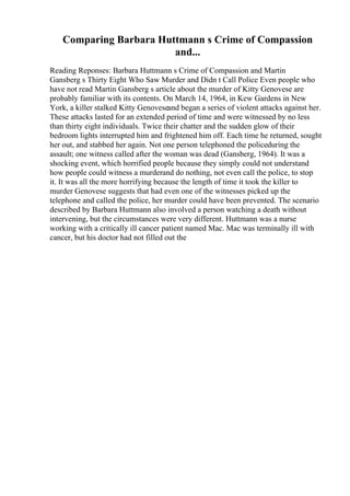 Comparing Barbara Huttmann s Crime of Compassion
and...
Reading Reponses: Barbara Huttmann s Crime of Compassion and Martin
Gansberg s Thirty Eight Who Saw Murder and Didn t Call Police Even people who
have not read Martin Gansberg s article about the murder of Kitty Genovese are
probably familiar with its contents. On March 14, 1964, in Kew Gardens in New
York, a killer stalked Kitty Genoveseand began a series of violent attacks against her.
These attacks lasted for an extended period of time and were witnessed by no less
than thirty eight individuals. Twice their chatter and the sudden glow of their
bedroom lights interrupted him and frightened him off. Each time he returned, sought
her out, and stabbed her again. Not one person telephoned the policeduring the
assault; one witness called after the woman was dead (Gansberg, 1964). It was a
shocking event, which horrified people because they simply could not understand
how people could witness a murderand do nothing, not even call the police, to stop
it. It was all the more horrifying because the length of time it took the killer to
murder Genovese suggests that had even one of the witnesses picked up the
telephone and called the police, her murder could have been prevented. The scenario
described by Barbara Huttmann also involved a person watching a death without
intervening, but the circumstances were very different. Huttmann was a nurse
working with a critically ill cancer patient named Mac. Mac was terminally ill with
cancer, but his doctor had not filled out the
 