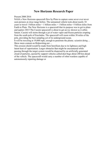 New Horizons Research Paper
Present 2000 2016
NASA s New Horizons spacecraft flew by Pluto to capture some never ever never
seen pictures at close range before. The unmanned vehicle took about nearly 10
years to travel 1 billion miles + 1 billion miles + 1 billion miles =3 billion miles from
Earth to Pluto. The New Horizons is a spacecraft that its purpose was to get to pluto
and jupiter./2015 The Cassini spacecraft is about to get an icy shower as it orbits
Saturn. Cassini will storm through a jet of water vapor and frozen particles erupting
from the south pole of Enceladus. The spacecraft will zoom within 30 miles of the
pole, providing the best sampling yet of its underground ocean.
It will be traveling at 19,000 mph, enough to penetrate the plume. scientist doing ...
Show more content on Helpwriting.net ...
This erosion shield would be made from beryllium due to its lightness and high
latent heat of vaporisation. Larger obstacles that might be encountered while
passing through the target system would be dispersed by an artificially generated
cloud of particles, ejected by support vehicles called dust bugs about 200 km ahead
of the vehicle. The spacecraft would carry a number of robot wardens capable of
autonomously repairing damage or
 