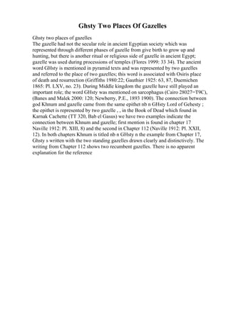 Ghsty Two Places Of Gazelles
Ghsty two places of gazelles
The gazelle had not the secular role in ancient Egyptian society which was
represented through different phases of gazelle from give birth to grow up and
hunting, but there is another ritual or religious side of gazelle in ancient Egypt;
gazelle was used during processions of temples (Flores 1999: 33 34). The ancient
word GHsty is mentioned in pyramid texts and was represented by two gazelles
and referred to the place of two gazelles; this word is associated with Osiris place
of death and resurrection (Griffiths 1980:22; Gauthier 1925: 63, 87, Duemichen
1865: Pl. LXV, no. 23). During Middle kingdom the gazelle have still played an
important role; the word GHsty was mentioned on sarcophagus (Cairo 28027=T9C),
(Banes and Malek 2000: 120; Newberry, P.E., 1893 1900). The connection between
god Khnum and gazelle came from the same epithet nb n GHsty Lord of Gehesty ;
the epithet is represented by two gazelle , , in the Book of Dead which found in
Karnak Cachette (TT 320, Bab el Gasus) we have two examples indicate the
connection between Khnum and gazelle; first mention is found in chapter 17
Naville 1912: Pl. XIII, 8) and the second in Chapter 112 (Naville 1912: Pl. XXII,
12). In both chapters Khnum is titled nb n GHsty n the example from Chapter 17,
Ghsty s written with the two standing gazelles drawn clearly and distinctively. The
writing from Chapter 112 shows two recumbent gazelles. There is no apparent
explanation for the reference
 