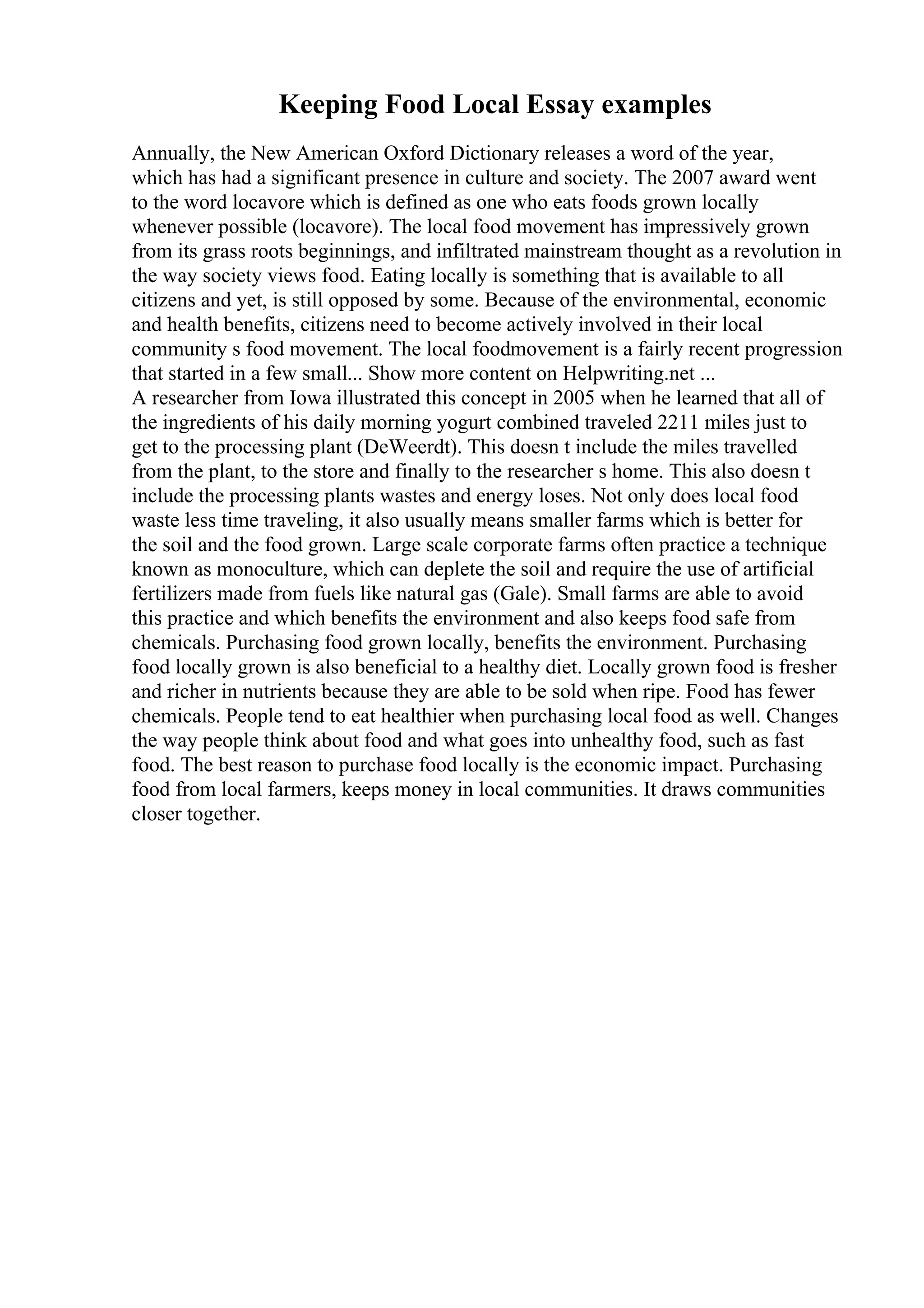 Keeping Food Local Essay examples
Annually, the New American Oxford Dictionary releases a word of the year,
which has had a significant presence in culture and society. The 2007 award went
to the word locavore which is defined as one who eats foods grown locally
whenever possible (locavore). The local food movement has impressively grown
from its grass roots beginnings, and infiltrated mainstream thought as a revolution in
the way society views food. Eating locally is something that is available to all
citizens and yet, is still opposed by some. Because of the environmental, economic
and health benefits, citizens need to become actively involved in their local
community s food movement. The local foodmovement is a fairly recent progression
that started in a few small... Show more content on Helpwriting.net ...
A researcher from Iowa illustrated this concept in 2005 when he learned that all of
the ingredients of his daily morning yogurt combined traveled 2211 miles just to
get to the processing plant (DeWeerdt). This doesn t include the miles travelled
from the plant, to the store and finally to the researcher s home. This also doesn t
include the processing plants wastes and energy loses. Not only does local food
waste less time traveling, it also usually means smaller farms which is better for
the soil and the food grown. Large scale corporate farms often practice a technique
known as monoculture, which can deplete the soil and require the use of artificial
fertilizers made from fuels like natural gas (Gale). Small farms are able to avoid
this practice and which benefits the environment and also keeps food safe from
chemicals. Purchasing food grown locally, benefits the environment. Purchasing
food locally grown is also beneficial to a healthy diet. Locally grown food is fresher
and richer in nutrients because they are able to be sold when ripe. Food has fewer
chemicals. People tend to eat healthier when purchasing local food as well. Changes
the way people think about food and what goes into unhealthy food, such as fast
food. The best reason to purchase food locally is the economic impact. Purchasing
food from local farmers, keeps money in local communities. It draws communities
closer together.
 