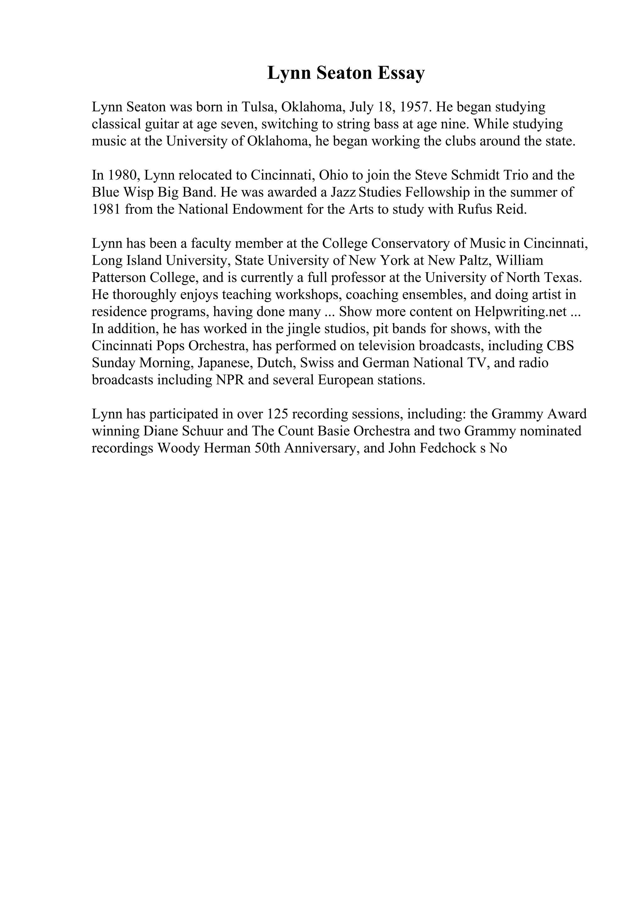 Lynn Seaton Essay
Lynn Seaton was born in Tulsa, Oklahoma, July 18, 1957. He began studying
classical guitar at age seven, switching to string bass at age nine. While studying
music at the University of Oklahoma, he began working the clubs around the state.
In 1980, Lynn relocated to Cincinnati, Ohio to join the Steve Schmidt Trio and the
Blue Wisp Big Band. He was awarded a Jazz Studies Fellowship in the summer of
1981 from the National Endowment for the Arts to study with Rufus Reid.
Lynn has been a faculty member at the College Conservatory of Music in Cincinnati,
Long Island University, State University of New York at New Paltz, William
Patterson College, and is currently a full professor at the University of North Texas.
He thoroughly enjoys teaching workshops, coaching ensembles, and doing artist in
residence programs, having done many ... Show more content on Helpwriting.net ...
In addition, he has worked in the jingle studios, pit bands for shows, with the
Cincinnati Pops Orchestra, has performed on television broadcasts, including CBS
Sunday Morning, Japanese, Dutch, Swiss and German National TV, and radio
broadcasts including NPR and several European stations.
Lynn has participated in over 125 recording sessions, including: the Grammy Award
winning Diane Schuur and The Count Basie Orchestra and two Grammy nominated
recordings Woody Herman 50th Anniversary, and John Fedchock s No
 