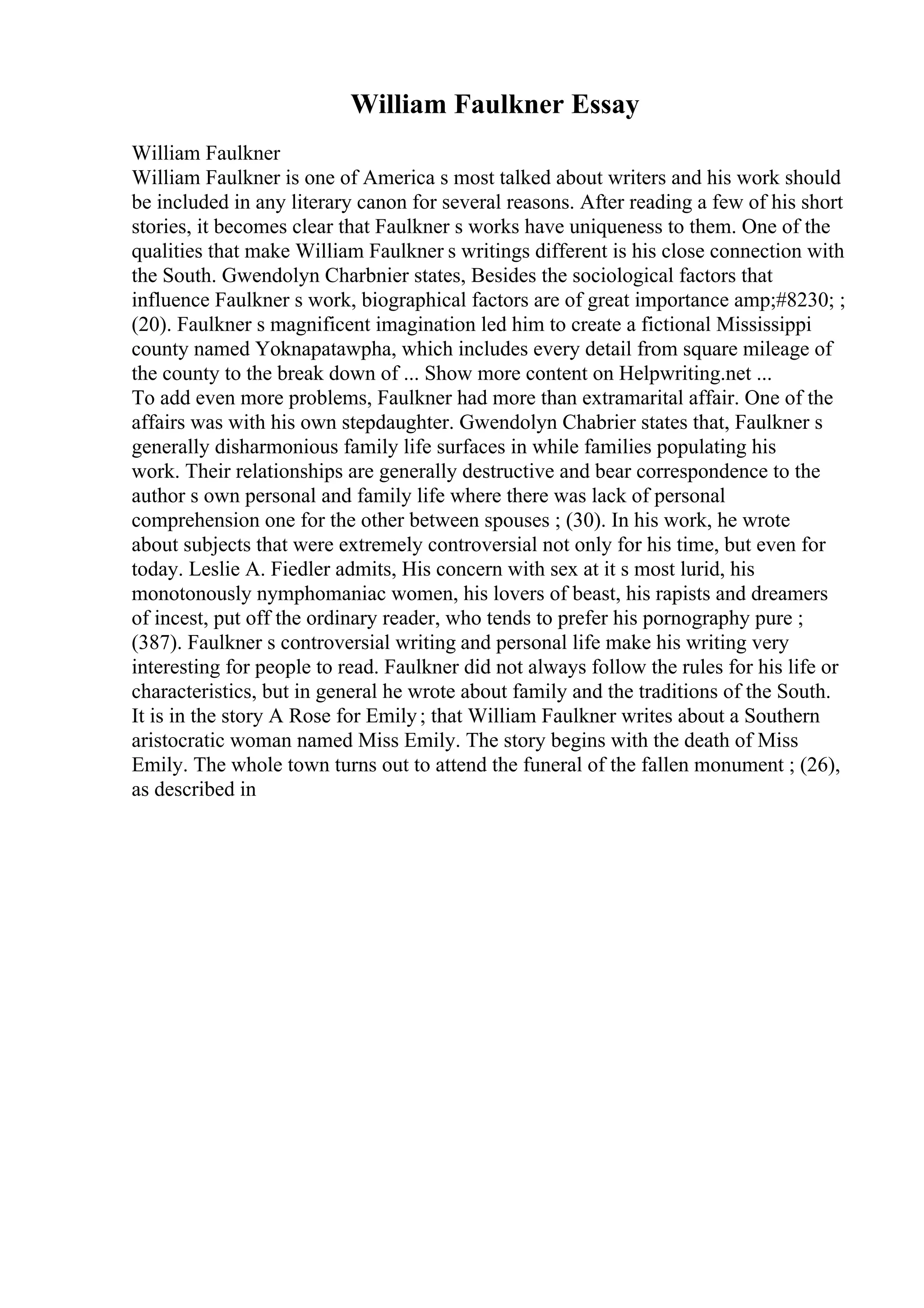 William Faulkner Essay
William Faulkner
William Faulkner is one of America s most talked about writers and his work should
be included in any literary canon for several reasons. After reading a few of his short
stories, it becomes clear that Faulkner s works have uniqueness to them. One of the
qualities that make William Faulkner s writings different is his close connection with
the South. Gwendolyn Charbnier states, Besides the sociological factors that
influence Faulkner s work, biographical factors are of great importance amp;#8230; ;
(20). Faulkner s magnificent imagination led him to create a fictional Mississippi
county named Yoknapatawpha, which includes every detail from square mileage of
the county to the break down of ... Show more content on Helpwriting.net ...
To add even more problems, Faulkner had more than extramarital affair. One of the
affairs was with his own stepdaughter. Gwendolyn Chabrier states that, Faulkner s
generally disharmonious family life surfaces in while families populating his
work. Their relationships are generally destructive and bear correspondence to the
author s own personal and family life where there was lack of personal
comprehension one for the other between spouses ; (30). In his work, he wrote
about subjects that were extremely controversial not only for his time, but even for
today. Leslie A. Fiedler admits, His concern with sex at it s most lurid, his
monotonously nymphomaniac women, his lovers of beast, his rapists and dreamers
of incest, put off the ordinary reader, who tends to prefer his pornography pure ;
(387). Faulkner s controversial writing and personal life make his writing very
interesting for people to read. Faulkner did not always follow the rules for his life or
characteristics, but in general he wrote about family and the traditions of the South.
It is in the story A Rose for Emily; that William Faulkner writes about a Southern
aristocratic woman named Miss Emily. The story begins with the death of Miss
Emily. The whole town turns out to attend the funeral of the fallen monument ; (26),
as described in
 