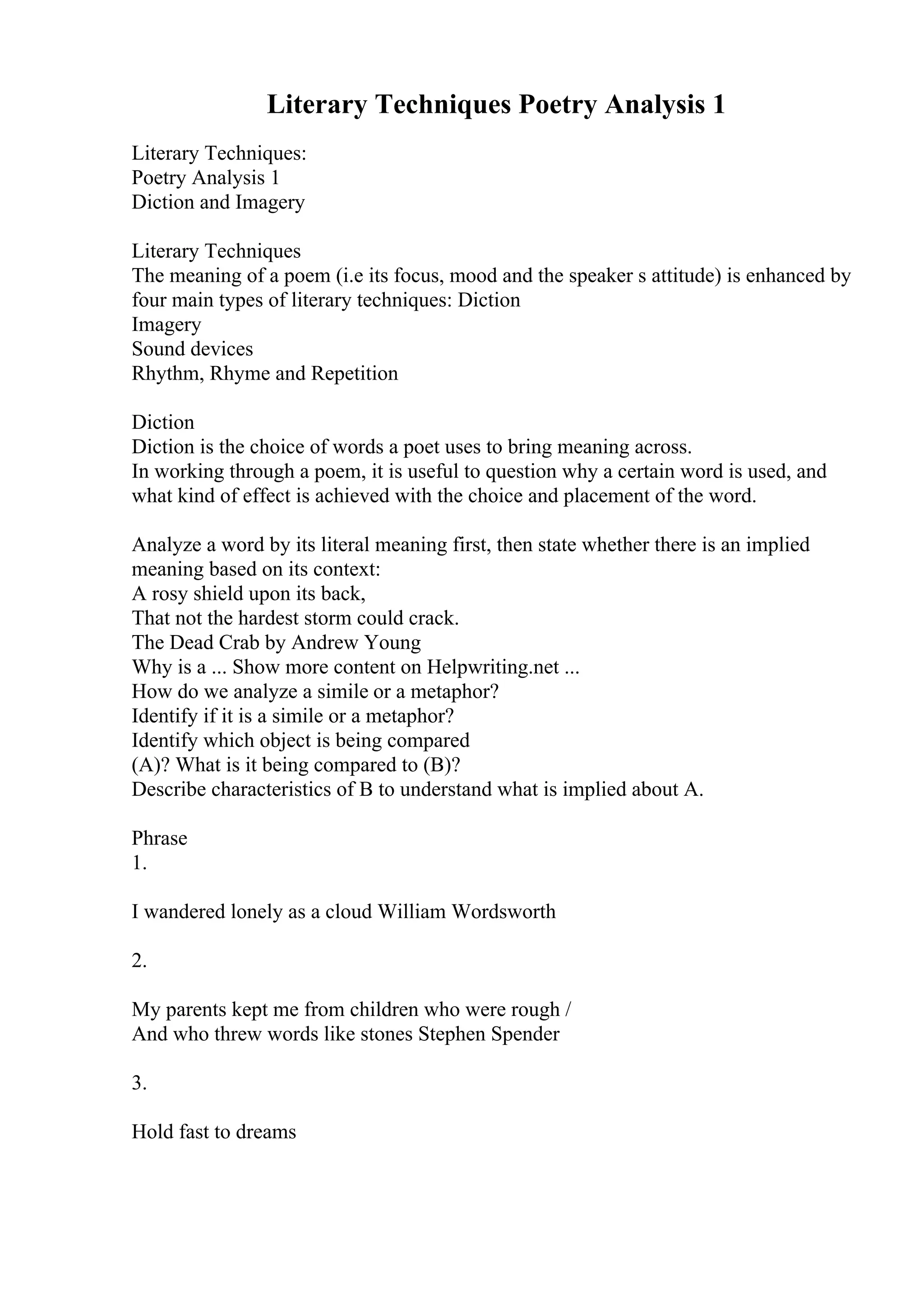 Literary Techniques Poetry Analysis 1
Literary Techniques:
Poetry Analysis 1
Diction and Imagery
Literary Techniques
The meaning of a poem (i.e its focus, mood and the speaker s attitude) is enhanced by
four main types of literary techniques: Diction
Imagery
Sound devices
Rhythm, Rhyme and Repetition
Diction
Diction is the choice of words a poet uses to bring meaning across.
In working through a poem, it is useful to question why a certain word is used, and
what kind of effect is achieved with the choice and placement of the word.
Analyze a word by its literal meaning first, then state whether there is an implied
meaning based on its context:
A rosy shield upon its back,
That not the hardest storm could crack.
The Dead Crab by Andrew Young
Why is a ... Show more content on Helpwriting.net ...
How do we analyze a simile or a metaphor?
Identify if it is a simile or a metaphor?
Identify which object is being compared
(A)? What is it being compared to (B)?
Describe characteristics of B to understand what is implied about A.
Phrase
1.
I wandered lonely as a cloud William Wordsworth
2.
My parents kept me from children who were rough /
And who threw words like stones Stephen Spender
3.
Hold fast to dreams
 