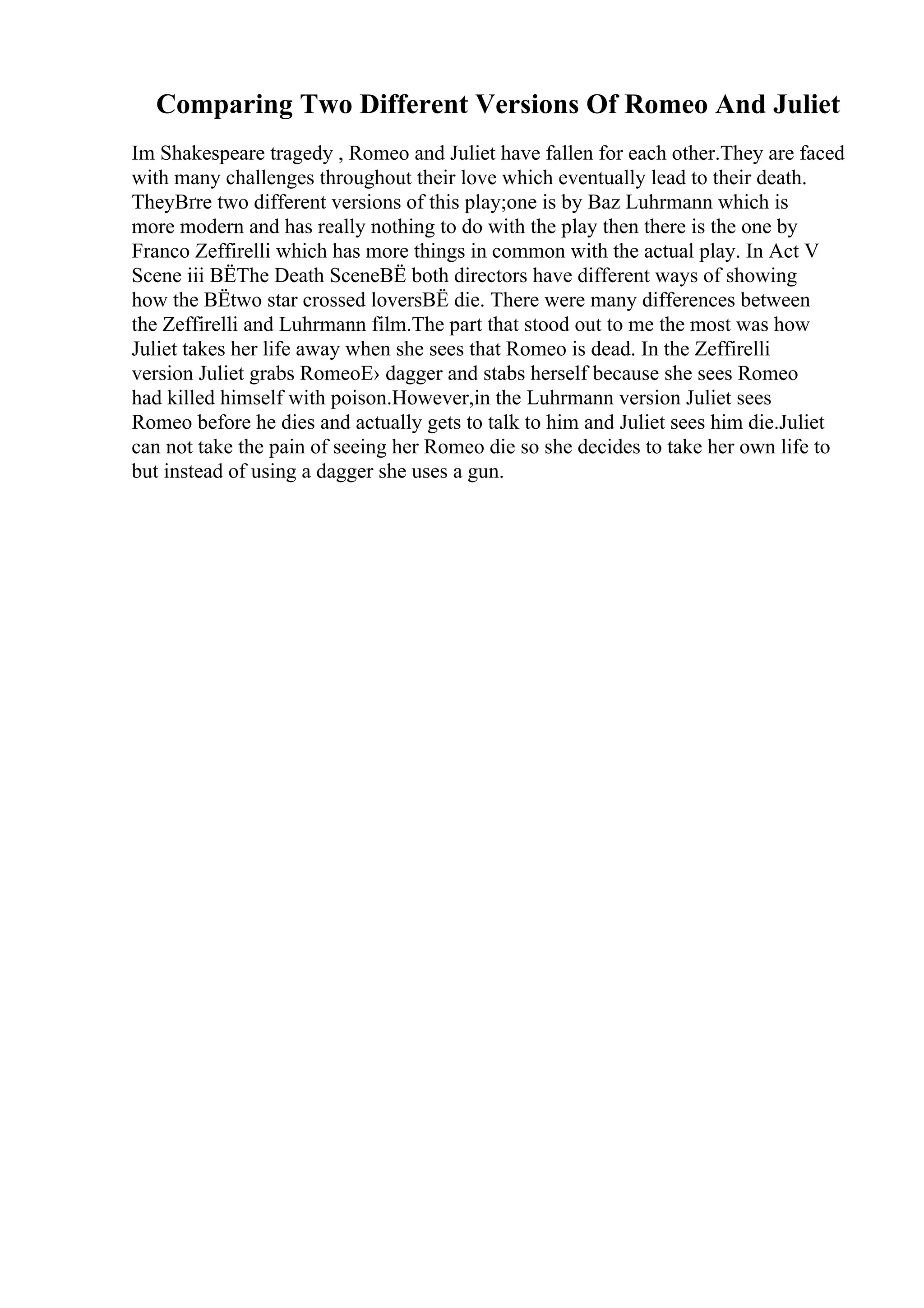 Comparing Two Different Versions Of Romeo And Juliet
Im Shakespeare tragedy , Romeo and Juliet have fallen for each other.They are faced
with many challenges throughout their love which eventually lead to their death.
TheyВґre two different versions of this play;one is by Baz Luhrmann which is
more modern and has really nothing to do with the play then there is the one by
Franco Zeffirelli which has more things in common with the actual play. In Act V
Scene iii ВЁThe Death SceneВЁ both directors have different ways of showing
how the ВЁtwo star crossed loversВЁ die. There were many differences between
the Zeffirelli and Luhrmann film.The part that stood out to me the most was how
Juliet takes her life away when she sees that Romeo is dead. In the Zeffirelli
version Juliet grabs RomeoЕ› dagger and stabs herself because she sees Romeo
had killed himself with poison.However,in the Luhrmann version Juliet sees
Romeo before he dies and actually gets to talk to him and Juliet sees him die.Juliet
can not take the pain of seeing her Romeo die so she decides to take her own life to
but instead of using a dagger she uses a gun.
 