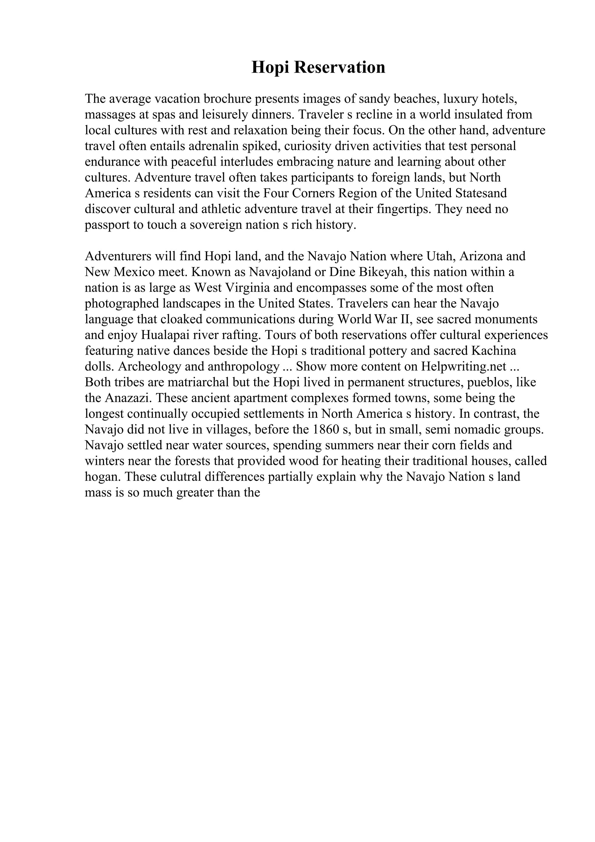 Hopi Reservation
The average vacation brochure presents images of sandy beaches, luxury hotels,
massages at spas and leisurely dinners. Traveler s recline in a world insulated from
local cultures with rest and relaxation being their focus. On the other hand, adventure
travel often entails adrenalin spiked, curiosity driven activities that test personal
endurance with peaceful interludes embracing nature and learning about other
cultures. Adventure travel often takes participants to foreign lands, but North
America s residents can visit the Four Corners Region of the United Statesand
discover cultural and athletic adventure travel at their fingertips. They need no
passport to touch a sovereign nation s rich history.
Adventurers will find Hopi land, and the Navajo Nation where Utah, Arizona and
New Mexico meet. Known as Navajoland or Dine Bikeyah, this nation within a
nation is as large as West Virginia and encompasses some of the most often
photographed landscapes in the United States. Travelers can hear the Navajo
language that cloaked communications during World War II, see sacred monuments
and enjoy Hualapai river rafting. Tours of both reservations offer cultural experiences
featuring native dances beside the Hopi s traditional pottery and sacred Kachina
dolls. Archeology and anthropology ... Show more content on Helpwriting.net ...
Both tribes are matriarchal but the Hopi lived in permanent structures, pueblos, like
the Anazazi. These ancient apartment complexes formed towns, some being the
longest continually occupied settlements in North America s history. In contrast, the
Navajo did not live in villages, before the 1860 s, but in small, semi nomadic groups.
Navajo settled near water sources, spending summers near their corn fields and
winters near the forests that provided wood for heating their traditional houses, called
hogan. These culutral differences partially explain why the Navajo Nation s land
mass is so much greater than the
 