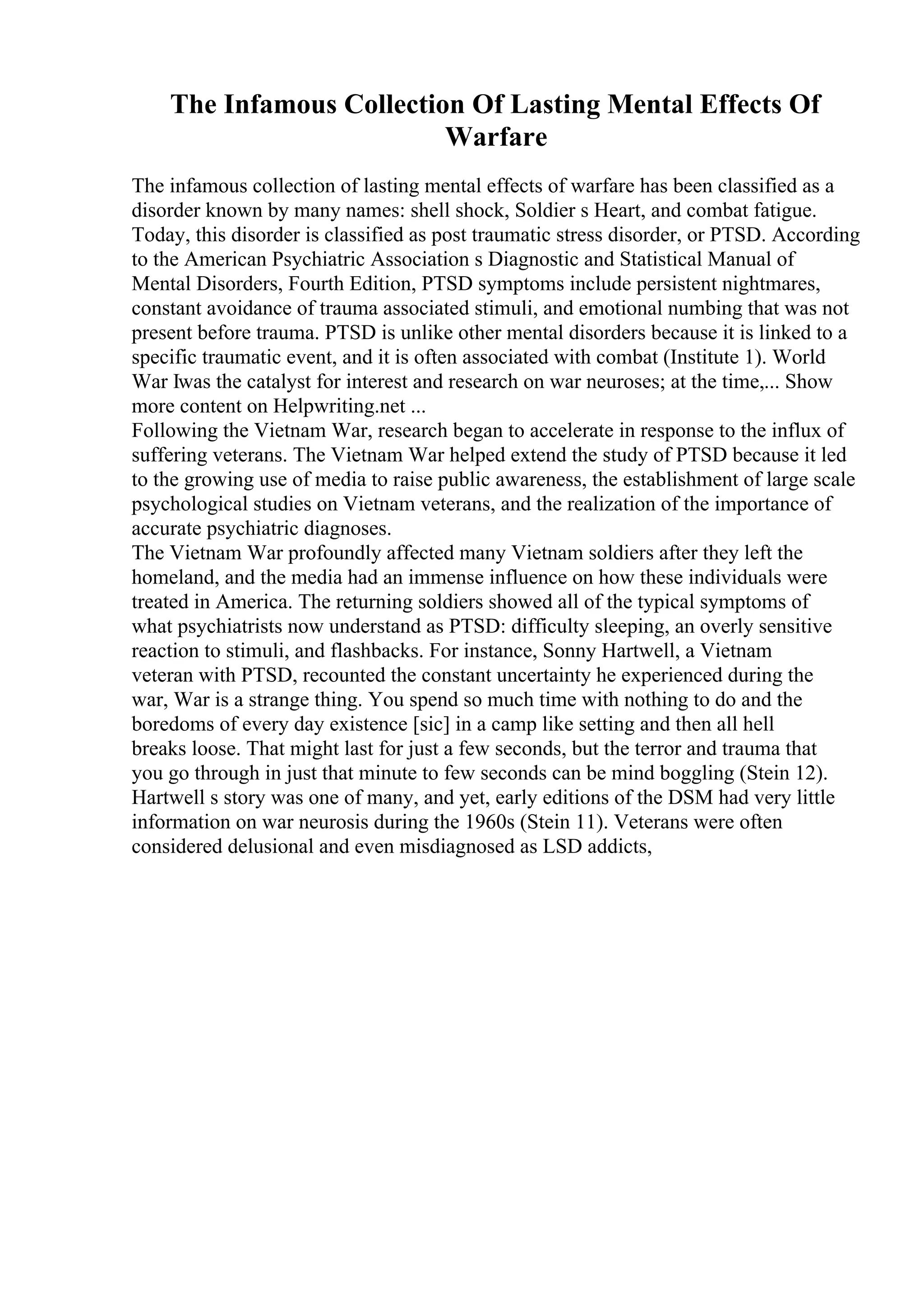 The Infamous Collection Of Lasting Mental Effects Of
Warfare
The infamous collection of lasting mental effects of warfare has been classified as a
disorder known by many names: shell shock, Soldier s Heart, and combat fatigue.
Today, this disorder is classified as post traumatic stress disorder, or PTSD. According
to the American Psychiatric Association s Diagnostic and Statistical Manual of
Mental Disorders, Fourth Edition, PTSD symptoms include persistent nightmares,
constant avoidance of trauma associated stimuli, and emotional numbing that was not
present before trauma. PTSD is unlike other mental disorders because it is linked to a
specific traumatic event, and it is often associated with combat (Institute 1). World
War Iwas the catalyst for interest and research on war neuroses; at the time,... Show
more content on Helpwriting.net ...
Following the Vietnam War, research began to accelerate in response to the influx of
suffering veterans. The Vietnam War helped extend the study of PTSD because it led
to the growing use of media to raise public awareness, the establishment of large scale
psychological studies on Vietnam veterans, and the realization of the importance of
accurate psychiatric diagnoses.
The Vietnam War profoundly affected many Vietnam soldiers after they left the
homeland, and the media had an immense influence on how these individuals were
treated in America. The returning soldiers showed all of the typical symptoms of
what psychiatrists now understand as PTSD: difficulty sleeping, an overly sensitive
reaction to stimuli, and flashbacks. For instance, Sonny Hartwell, a Vietnam
veteran with PTSD, recounted the constant uncertainty he experienced during the
war, War is a strange thing. You spend so much time with nothing to do and the
boredoms of every day existence [sic] in a camp like setting and then all hell
breaks loose. That might last for just a few seconds, but the terror and trauma that
you go through in just that minute to few seconds can be mind boggling (Stein 12).
Hartwell s story was one of many, and yet, early editions of the DSM had very little
information on war neurosis during the 1960s (Stein 11). Veterans were often
considered delusional and even misdiagnosed as LSD addicts,
 