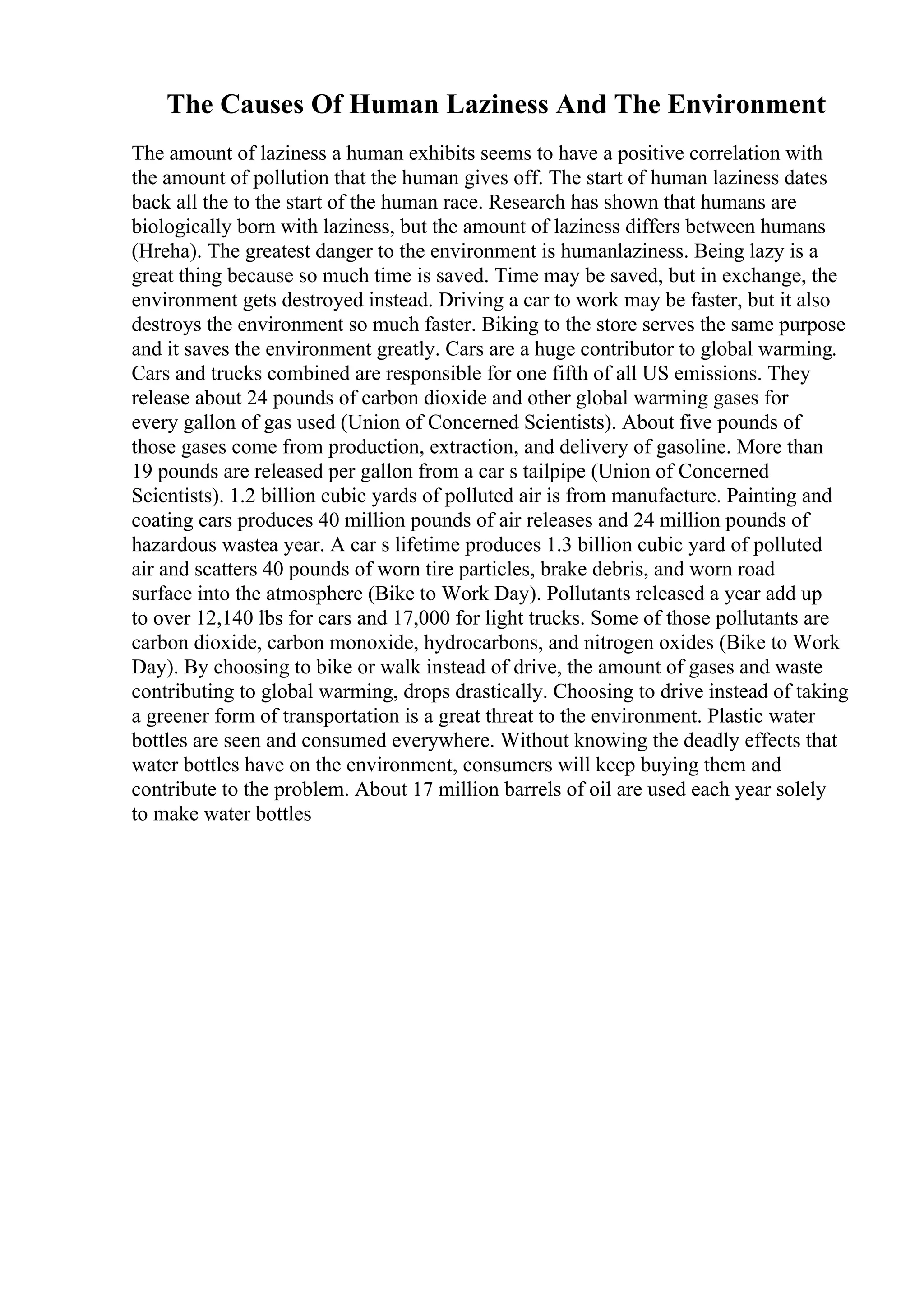 The Causes Of Human Laziness And The Environment
The amount of laziness a human exhibits seems to have a positive correlation with
the amount of pollution that the human gives off. The start of human laziness dates
back all the to the start of the human race. Research has shown that humans are
biologically born with laziness, but the amount of laziness differs between humans
(Hreha). The greatest danger to the environment is humanlaziness. Being lazy is a
great thing because so much time is saved. Time may be saved, but in exchange, the
environment gets destroyed instead. Driving a car to work may be faster, but it also
destroys the environment so much faster. Biking to the store serves the same purpose
and it saves the environment greatly. Cars are a huge contributor to global warming.
Cars and trucks combined are responsible for one fifth of all US emissions. They
release about 24 pounds of carbon dioxide and other global warming gases for
every gallon of gas used (Union of Concerned Scientists). About five pounds of
those gases come from production, extraction, and delivery of gasoline. More than
19 pounds are released per gallon from a car s tailpipe (Union of Concerned
Scientists). 1.2 billion cubic yards of polluted air is from manufacture. Painting and
coating cars produces 40 million pounds of air releases and 24 million pounds of
hazardous wastea year. A car s lifetime produces 1.3 billion cubic yard of polluted
air and scatters 40 pounds of worn tire particles, brake debris, and worn road
surface into the atmosphere (Bike to Work Day). Pollutants released a year add up
to over 12,140 lbs for cars and 17,000 for light trucks. Some of those pollutants are
carbon dioxide, carbon monoxide, hydrocarbons, and nitrogen oxides (Bike to Work
Day). By choosing to bike or walk instead of drive, the amount of gases and waste
contributing to global warming, drops drastically. Choosing to drive instead of taking
a greener form of transportation is a great threat to the environment. Plastic water
bottles are seen and consumed everywhere. Without knowing the deadly effects that
water bottles have on the environment, consumers will keep buying them and
contribute to the problem. About 17 million barrels of oil are used each year solely
to make water bottles
 