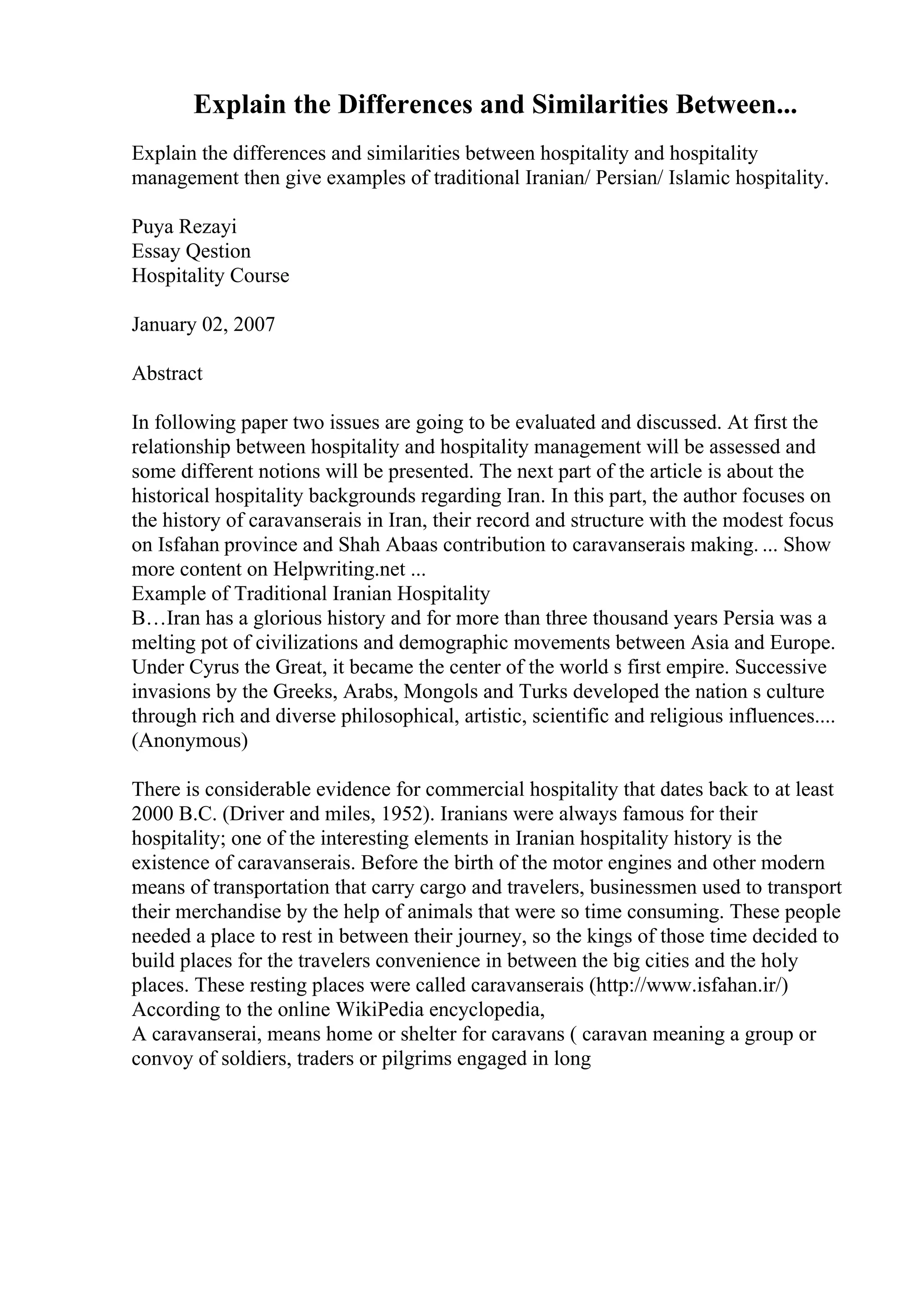 Explain the Differences and Similarities Between...
Explain the differences and similarities between hospitality and hospitality
management then give examples of traditional Iranian/ Persian/ Islamic hospitality.
Puya Rezayi
Essay Qestion
Hospitality Course
January 02, 2007
Abstract
In following paper two issues are going to be evaluated and discussed. At first the
relationship between hospitality and hospitality management will be assessed and
some different notions will be presented. The next part of the article is about the
historical hospitality backgrounds regarding Iran. In this part, the author focuses on
the history of caravanserais in Iran, their record and structure with the modest focus
on Isfahan province and Shah Abaas contribution to caravanserais making. ... Show
more content on Helpwriting.net ...
Example of Traditional Iranian Hospitality
В…Iran has a glorious history and for more than three thousand years Persia was a
melting pot of civilizations and demographic movements between Asia and Europe.
Under Cyrus the Great, it became the center of the world s first empire. Successive
invasions by the Greeks, Arabs, Mongols and Turks developed the nation s culture
through rich and diverse philosophical, artistic, scientific and religious influences....
(Anonymous)
There is considerable evidence for commercial hospitality that dates back to at least
2000 B.C. (Driver and miles, 1952). Iranians were always famous for their
hospitality; one of the interesting elements in Iranian hospitality history is the
existence of caravanserais. Before the birth of the motor engines and other modern
means of transportation that carry cargo and travelers, businessmen used to transport
their merchandise by the help of animals that were so time consuming. These people
needed a place to rest in between their journey, so the kings of those time decided to
build places for the travelers convenience in between the big cities and the holy
places. These resting places were called caravanserais (http://www.isfahan.ir/)
According to the online WikiPedia encyclopedia,
A caravanserai, means home or shelter for caravans ( caravan meaning a group or
convoy of soldiers, traders or pilgrims engaged in long
 