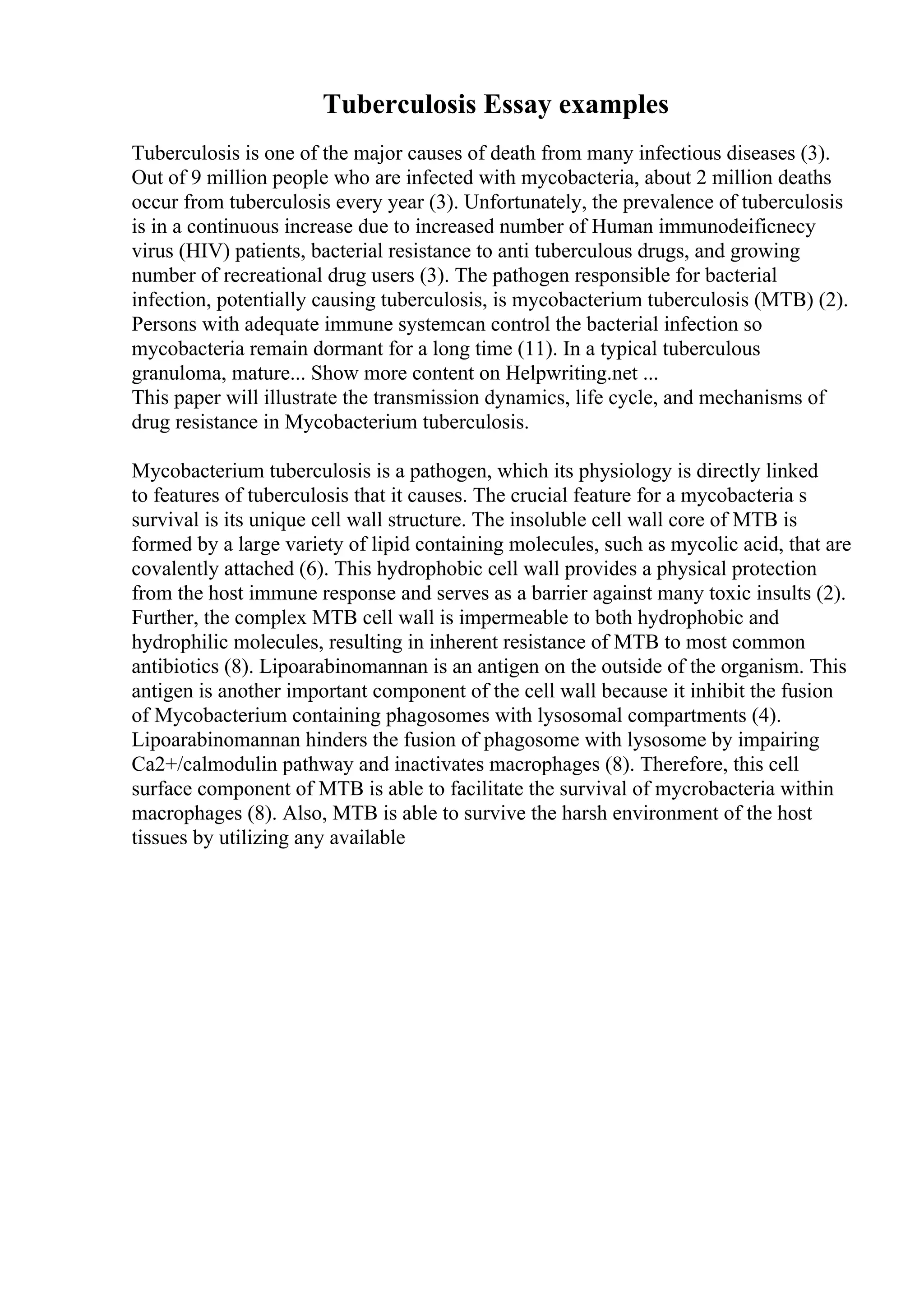 Tuberculosis Essay examples
Tuberculosis is one of the major causes of death from many infectious diseases (3).
Out of 9 million people who are infected with mycobacteria, about 2 million deaths
occur from tuberculosis every year (3). Unfortunately, the prevalence of tuberculosis
is in a continuous increase due to increased number of Human immunodeificnecy
virus (HIV) patients, bacterial resistance to anti tuberculous drugs, and growing
number of recreational drug users (3). The pathogen responsible for bacterial
infection, potentially causing tuberculosis, is mycobacterium tuberculosis (MTB) (2).
Persons with adequate immune systemcan control the bacterial infection so
mycobacteria remain dormant for a long time (11). In a typical tuberculous
granuloma, mature... Show more content on Helpwriting.net ...
This paper will illustrate the transmission dynamics, life cycle, and mechanisms of
drug resistance in Mycobacterium tuberculosis.
Mycobacterium tuberculosis is a pathogen, which its physiology is directly linked
to features of tuberculosis that it causes. The crucial feature for a mycobacteria s
survival is its unique cell wall structure. The insoluble cell wall core of MTB is
formed by a large variety of lipid containing molecules, such as mycolic acid, that are
covalently attached (6). This hydrophobic cell wall provides a physical protection
from the host immune response and serves as a barrier against many toxic insults (2).
Further, the complex MTB cell wall is impermeable to both hydrophobic and
hydrophilic molecules, resulting in inherent resistance of MTB to most common
antibiotics (8). Lipoarabinomannan is an antigen on the outside of the organism. This
antigen is another important component of the cell wall because it inhibit the fusion
of Mycobacterium containing phagosomes with lysosomal compartments (4).
Lipoarabinomannan hinders the fusion of phagosome with lysosome by impairing
Ca2+/calmodulin pathway and inactivates macrophages (8). Therefore, this cell
surface component of MTB is able to facilitate the survival of mycrobacteria within
macrophages (8). Also, MTB is able to survive the harsh environment of the host
tissues by utilizing any available
 