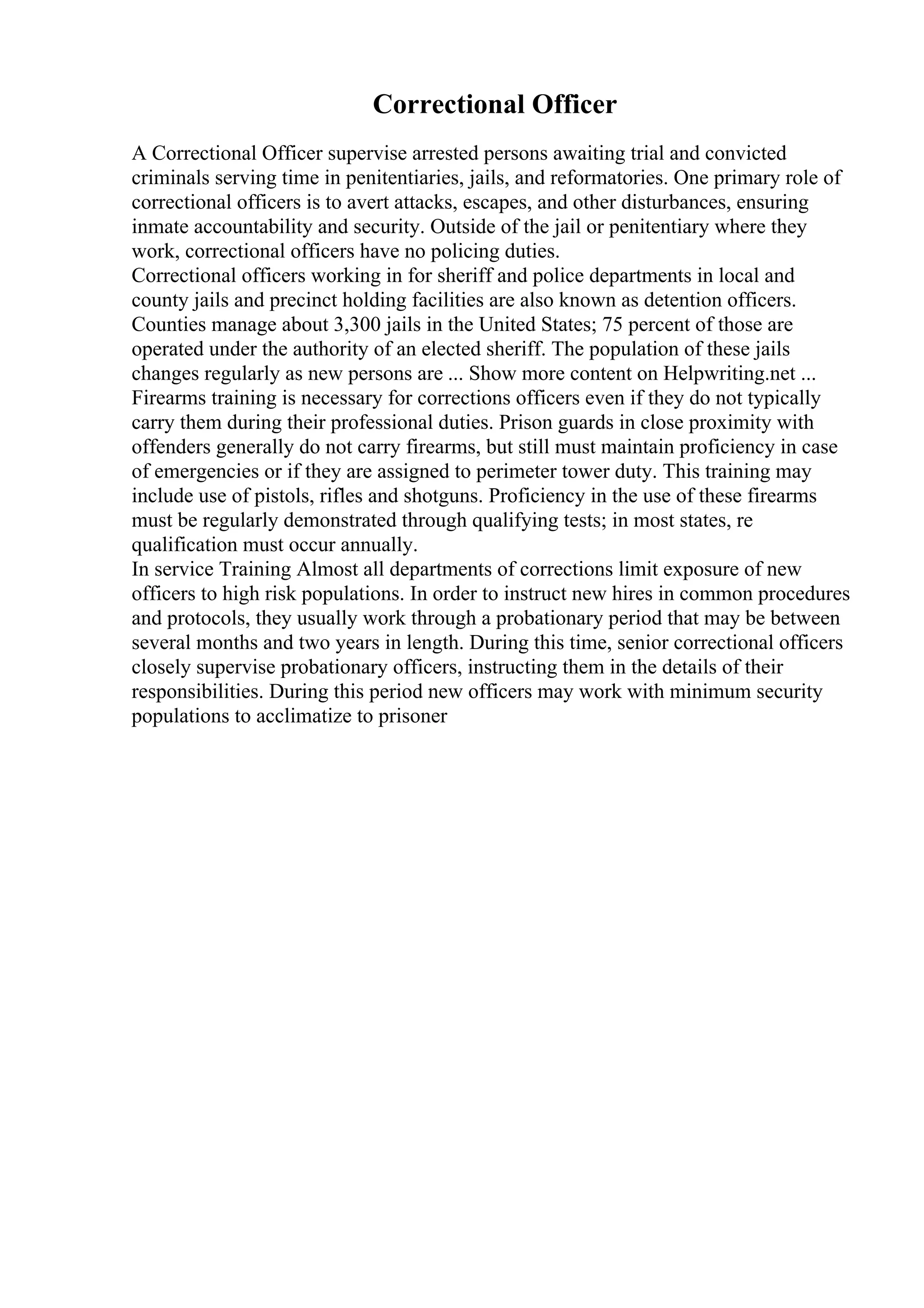 Correctional Officer
A Correctional Officer supervise arrested persons awaiting trial and convicted
criminals serving time in penitentiaries, jails, and reformatories. One primary role of
correctional officers is to avert attacks, escapes, and other disturbances, ensuring
inmate accountability and security. Outside of the jail or penitentiary where they
work, correctional officers have no policing duties.
Correctional officers working in for sheriff and police departments in local and
county jails and precinct holding facilities are also known as detention officers.
Counties manage about 3,300 jails in the United States; 75 percent of those are
operated under the authority of an elected sheriff. The population of these jails
changes regularly as new persons are ... Show more content on Helpwriting.net ...
Firearms training is necessary for corrections officers even if they do not typically
carry them during their professional duties. Prison guards in close proximity with
offenders generally do not carry firearms, but still must maintain proficiency in case
of emergencies or if they are assigned to perimeter tower duty. This training may
include use of pistols, rifles and shotguns. Proficiency in the use of these firearms
must be regularly demonstrated through qualifying tests; in most states, re
qualification must occur annually.
In service Training Almost all departments of corrections limit exposure of new
officers to high risk populations. In order to instruct new hires in common procedures
and protocols, they usually work through a probationary period that may be between
several months and two years in length. During this time, senior correctional officers
closely supervise probationary officers, instructing them in the details of their
responsibilities. During this period new officers may work with minimum security
populations to acclimatize to prisoner
 