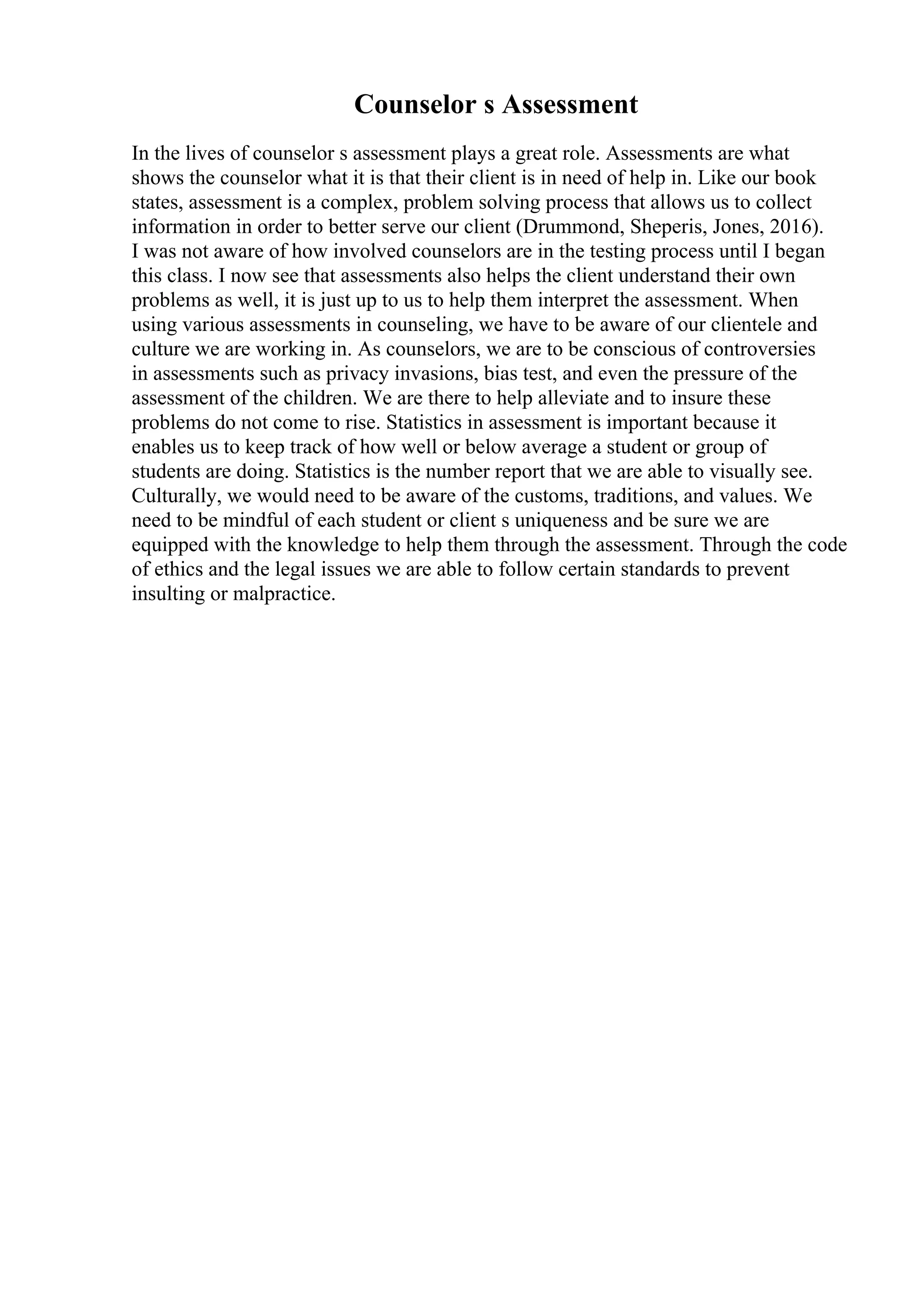 Counselor s Assessment
In the lives of counselor s assessment plays a great role. Assessments are what
shows the counselor what it is that their client is in need of help in. Like our book
states, assessment is a complex, problem solving process that allows us to collect
information in order to better serve our client (Drummond, Sheperis, Jones, 2016).
I was not aware of how involved counselors are in the testing process until I began
this class. I now see that assessments also helps the client understand their own
problems as well, it is just up to us to help them interpret the assessment. When
using various assessments in counseling, we have to be aware of our clientele and
culture we are working in. As counselors, we are to be conscious of controversies
in assessments such as privacy invasions, bias test, and even the pressure of the
assessment of the children. We are there to help alleviate and to insure these
problems do not come to rise. Statistics in assessment is important because it
enables us to keep track of how well or below average a student or group of
students are doing. Statistics is the number report that we are able to visually see.
Culturally, we would need to be aware of the customs, traditions, and values. We
need to be mindful of each student or client s uniqueness and be sure we are
equipped with the knowledge to help them through the assessment. Through the code
of ethics and the legal issues we are able to follow certain standards to prevent
insulting or malpractice.
 
