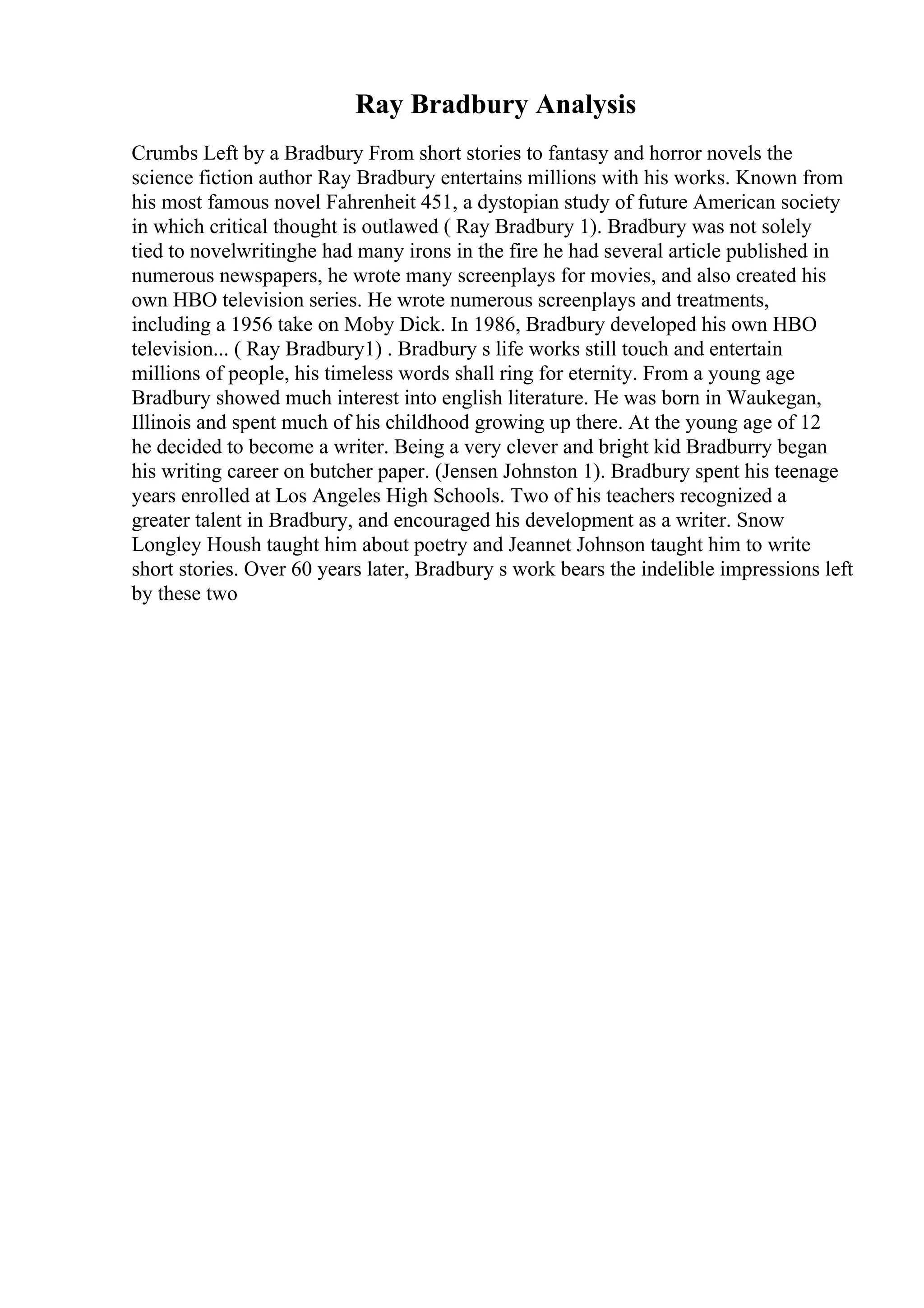 Ray Bradbury Analysis
Crumbs Left by a Bradbury From short stories to fantasy and horror novels the
science fiction author Ray Bradbury entertains millions with his works. Known from
his most famous novel Fahrenheit 451, a dystopian study of future American society
in which critical thought is outlawed ( Ray Bradbury 1). Bradbury was not solely
tied to novelwritinghe had many irons in the fire he had several article published in
numerous newspapers, he wrote many screenplays for movies, and also created his
own HBO television series. He wrote numerous screenplays and treatments,
including a 1956 take on Moby Dick. In 1986, Bradbury developed his own HBO
television... ( Ray Bradbury1) . Bradbury s life works still touch and entertain
millions of people, his timeless words shall ring for eternity. From a young age
Bradbury showed much interest into english literature. He was born in Waukegan,
Illinois and spent much of his childhood growing up there. At the young age of 12
he decided to become a writer. Being a very clever and bright kid Bradburry began
his writing career on butcher paper. (Jensen Johnston 1). Bradbury spent his teenage
years enrolled at Los Angeles High Schools. Two of his teachers recognized a
greater talent in Bradbury, and encouraged his development as a writer. Snow
Longley Housh taught him about poetry and Jeannet Johnson taught him to write
short stories. Over 60 years later, Bradbury s work bears the indelible impressions left
by these two
 