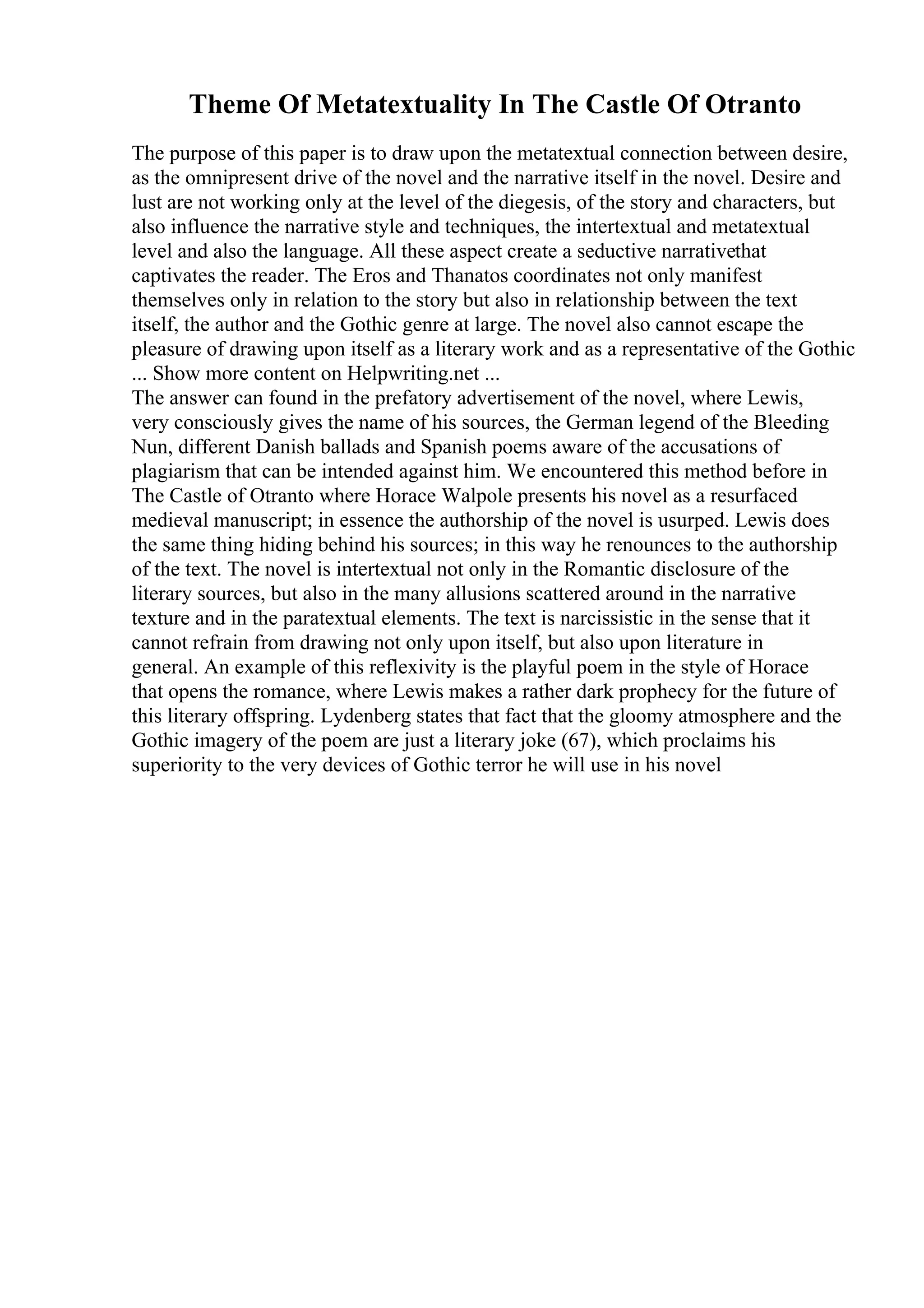 Theme Of Metatextuality In The Castle Of Otranto
The purpose of this paper is to draw upon the metatextual connection between desire,
as the omnipresent drive of the novel and the narrative itself in the novel. Desire and
lust are not working only at the level of the diegesis, of the story and characters, but
also influence the narrative style and techniques, the intertextual and metatextual
level and also the language. All these aspect create a seductive narrativethat
captivates the reader. The Eros and Thanatos coordinates not only manifest
themselves only in relation to the story but also in relationship between the text
itself, the author and the Gothic genre at large. The novel also cannot escape the
pleasure of drawing upon itself as a literary work and as a representative of the Gothic
... Show more content on Helpwriting.net ...
The answer can found in the prefatory advertisement of the novel, where Lewis,
very consciously gives the name of his sources, the German legend of the Bleeding
Nun, different Danish ballads and Spanish poems aware of the accusations of
plagiarism that can be intended against him. We encountered this method before in
The Castle of Otranto where Horace Walpole presents his novel as a resurfaced
medieval manuscript; in essence the authorship of the novel is usurped. Lewis does
the same thing hiding behind his sources; in this way he renounces to the authorship
of the text. The novel is intertextual not only in the Romantic disclosure of the
literary sources, but also in the many allusions scattered around in the narrative
texture and in the paratextual elements. The text is narcissistic in the sense that it
cannot refrain from drawing not only upon itself, but also upon literature in
general. An example of this reflexivity is the playful poem in the style of Horace
that opens the romance, where Lewis makes a rather dark prophecy for the future of
this literary offspring. Lydenberg states that fact that the gloomy atmosphere and the
Gothic imagery of the poem are just a literary joke (67), which proclaims his
superiority to the very devices of Gothic terror he will use in his novel
 