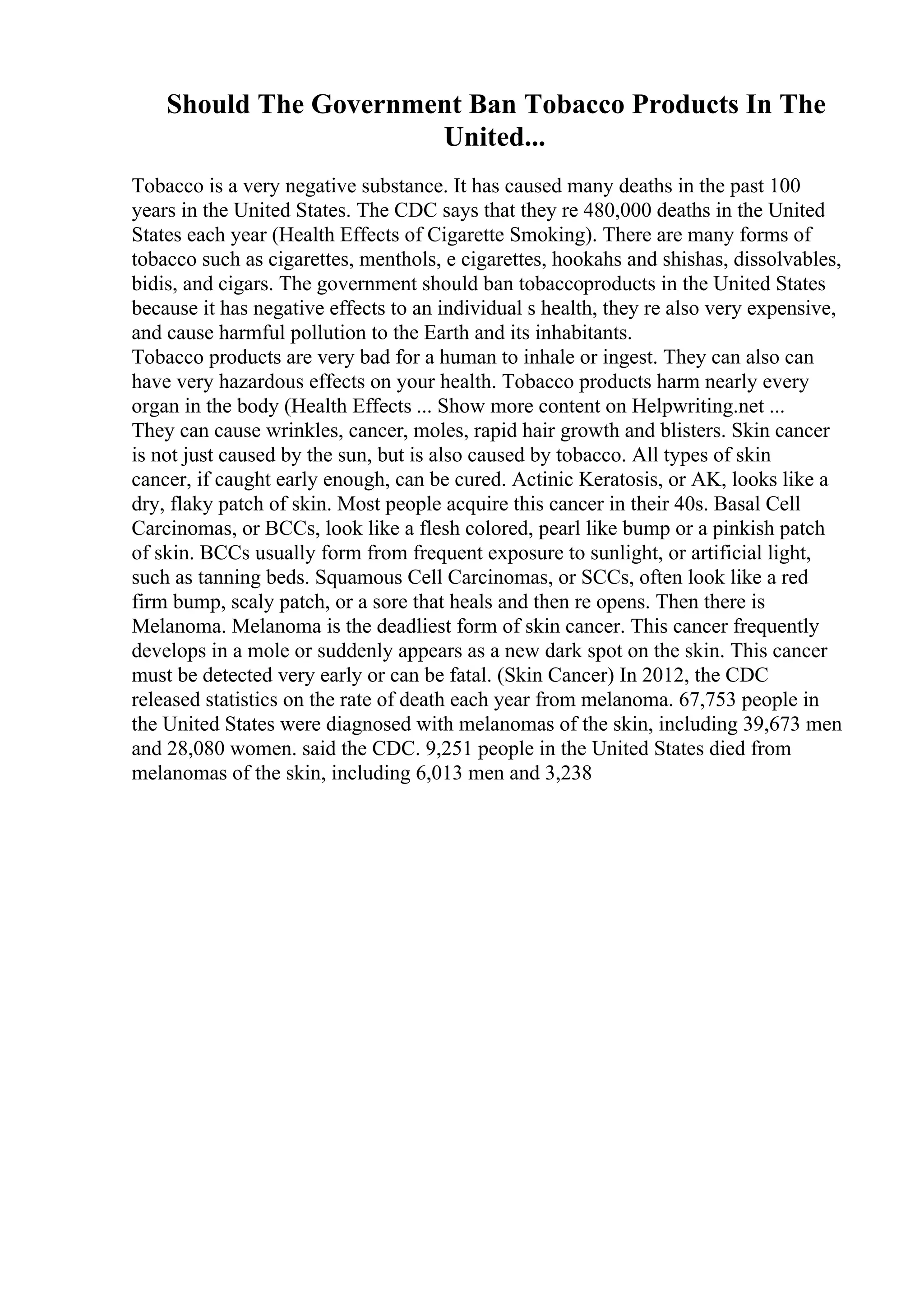 Should The Government Ban Tobacco Products In The
United...
Tobacco is a very negative substance. It has caused many deaths in the past 100
years in the United States. The CDC says that they re 480,000 deaths in the United
States each year (Health Effects of Cigarette Smoking). There are many forms of
tobacco such as cigarettes, menthols, e cigarettes, hookahs and shishas, dissolvables,
bidis, and cigars. The government should ban tobaccoproducts in the United States
because it has negative effects to an individual s health, they re also very expensive,
and cause harmful pollution to the Earth and its inhabitants.
Tobacco products are very bad for a human to inhale or ingest. They can also can
have very hazardous effects on your health. Tobacco products harm nearly every
organ in the body (Health Effects ... Show more content on Helpwriting.net ...
They can cause wrinkles, cancer, moles, rapid hair growth and blisters. Skin cancer
is not just caused by the sun, but is also caused by tobacco. All types of skin
cancer, if caught early enough, can be cured. Actinic Keratosis, or AK, looks like a
dry, flaky patch of skin. Most people acquire this cancer in their 40s. Basal Cell
Carcinomas, or BCCs, look like a flesh colored, pearl like bump or a pinkish patch
of skin. BCCs usually form from frequent exposure to sunlight, or artificial light,
such as tanning beds. Squamous Cell Carcinomas, or SCCs, often look like a red
firm bump, scaly patch, or a sore that heals and then re opens. Then there is
Melanoma. Melanoma is the deadliest form of skin cancer. This cancer frequently
develops in a mole or suddenly appears as a new dark spot on the skin. This cancer
must be detected very early or can be fatal. (Skin Cancer) In 2012, the CDC
released statistics on the rate of death each year from melanoma. 67,753 people in
the United States were diagnosed with melanomas of the skin, including 39,673 men
and 28,080 women. said the CDC. 9,251 people in the United States died from
melanomas of the skin, including 6,013 men and 3,238
 