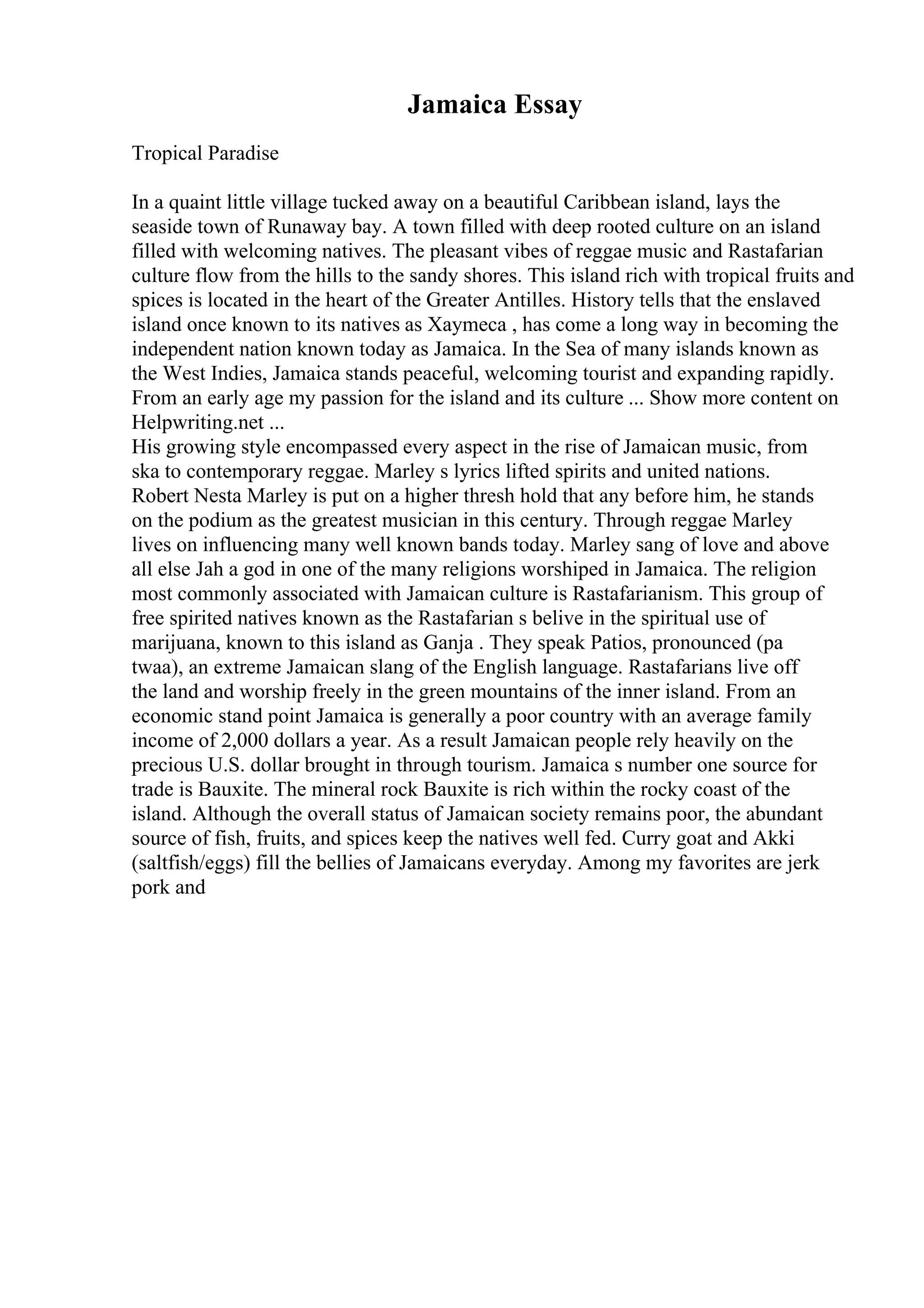 Jamaica Essay
Tropical Paradise
In a quaint little village tucked away on a beautiful Caribbean island, lays the
seaside town of Runaway bay. A town filled with deep rooted culture on an island
filled with welcoming natives. The pleasant vibes of reggae music and Rastafarian
culture flow from the hills to the sandy shores. This island rich with tropical fruits and
spices is located in the heart of the Greater Antilles. History tells that the enslaved
island once known to its natives as Xaymeca , has come a long way in becoming the
independent nation known today as Jamaica. In the Sea of many islands known as
the West Indies, Jamaica stands peaceful, welcoming tourist and expanding rapidly.
From an early age my passion for the island and its culture ... Show more content on
Helpwriting.net ...
His growing style encompassed every aspect in the rise of Jamaican music, from
ska to contemporary reggae. Marley s lyrics lifted spirits and united nations.
Robert Nesta Marley is put on a higher thresh hold that any before him, he stands
on the podium as the greatest musician in this century. Through reggae Marley
lives on influencing many well known bands today. Marley sang of love and above
all else Jah a god in one of the many religions worshiped in Jamaica. The religion
most commonly associated with Jamaican culture is Rastafarianism. This group of
free spirited natives known as the Rastafarian s belive in the spiritual use of
marijuana, known to this island as Ganja . They speak Patios, pronounced (pa
twaa), an extreme Jamaican slang of the English language. Rastafarians live off
the land and worship freely in the green mountains of the inner island. From an
economic stand point Jamaica is generally a poor country with an average family
income of 2,000 dollars a year. As a result Jamaican people rely heavily on the
precious U.S. dollar brought in through tourism. Jamaica s number one source for
trade is Bauxite. The mineral rock Bauxite is rich within the rocky coast of the
island. Although the overall status of Jamaican society remains poor, the abundant
source of fish, fruits, and spices keep the natives well fed. Curry goat and Akki
(saltfish/eggs) fill the bellies of Jamaicans everyday. Among my favorites are jerk
pork and
 