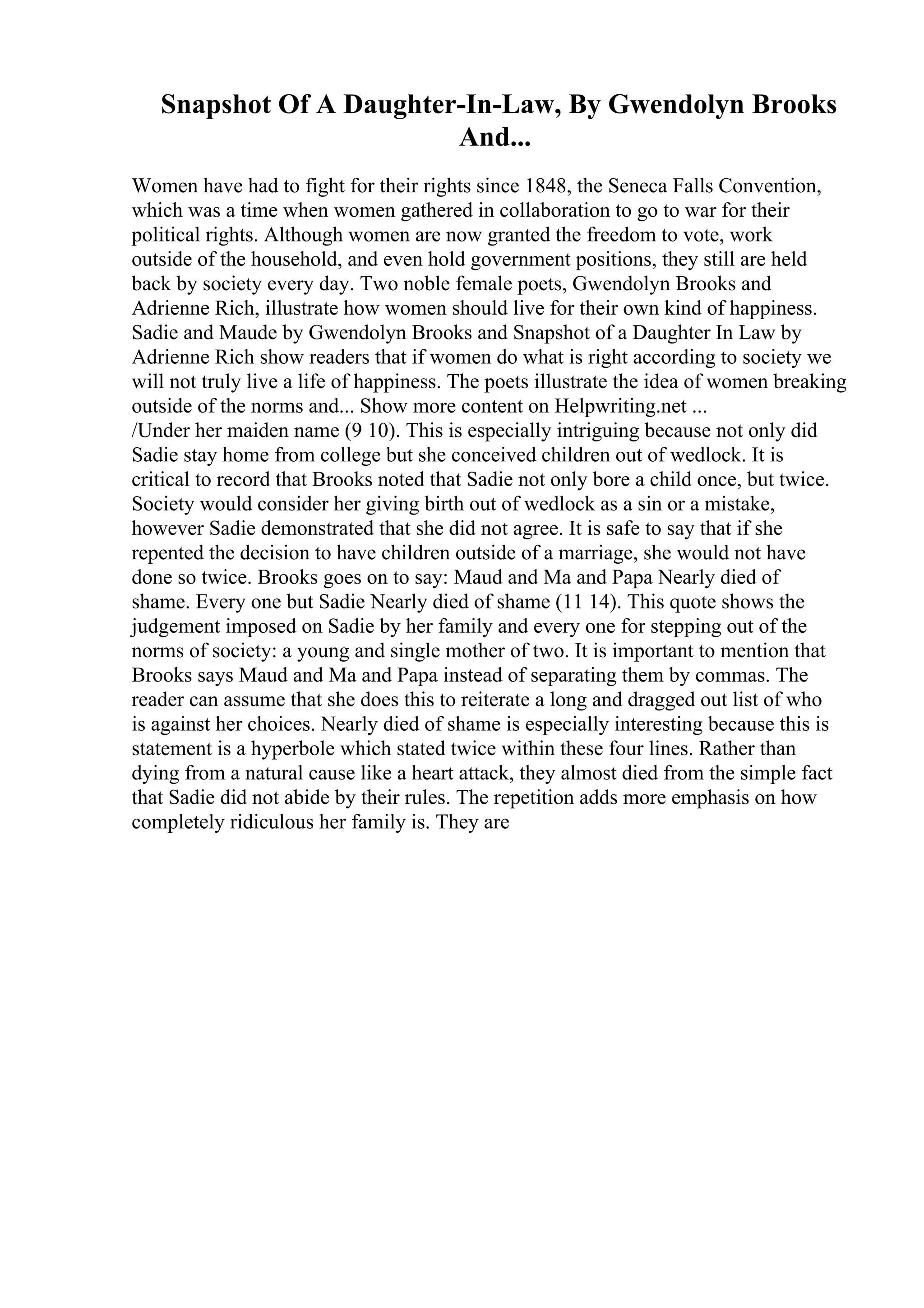 Snapshot Of A Daughter-In-Law, By Gwendolyn Brooks
And...
Women have had to fight for their rights since 1848, the Seneca Falls Convention,
which was a time when women gathered in collaboration to go to war for their
political rights. Although women are now granted the freedom to vote, work
outside of the household, and even hold government positions, they still are held
back by society every day. Two noble female poets, Gwendolyn Brooks and
Adrienne Rich, illustrate how women should live for their own kind of happiness.
Sadie and Maude by Gwendolyn Brooks and Snapshot of a Daughter In Law by
Adrienne Rich show readers that if women do what is right according to society we
will not truly live a life of happiness. The poets illustrate the idea of women breaking
outside of the norms and... Show more content on Helpwriting.net ...
/Under her maiden name (9 10). This is especially intriguing because not only did
Sadie stay home from college but she conceived children out of wedlock. It is
critical to record that Brooks noted that Sadie not only bore a child once, but twice.
Society would consider her giving birth out of wedlock as a sin or a mistake,
however Sadie demonstrated that she did not agree. It is safe to say that if she
repented the decision to have children outside of a marriage, she would not have
done so twice. Brooks goes on to say: Maud and Ma and Papa Nearly died of
shame. Every one but Sadie Nearly died of shame (11 14). This quote shows the
judgement imposed on Sadie by her family and every one for stepping out of the
norms of society: a young and single mother of two. It is important to mention that
Brooks says Maud and Ma and Papa instead of separating them by commas. The
reader can assume that she does this to reiterate a long and dragged out list of who
is against her choices. Nearly died of shame is especially interesting because this is
statement is a hyperbole which stated twice within these four lines. Rather than
dying from a natural cause like a heart attack, they almost died from the simple fact
that Sadie did not abide by their rules. The repetition adds more emphasis on how
completely ridiculous her family is. They are
 