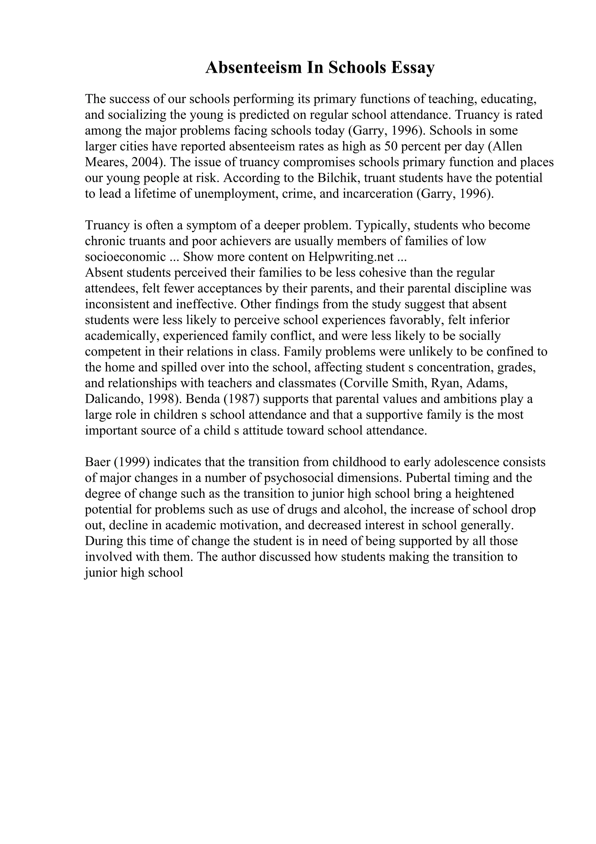 Absenteeism In Schools Essay
The success of our schools performing its primary functions of teaching, educating,
and socializing the young is predicted on regular school attendance. Truancy is rated
among the major problems facing schools today (Garry, 1996). Schools in some
larger cities have reported absenteeism rates as high as 50 percent per day (Allen
Meares, 2004). The issue of truancy compromises schools primary function and places
our young people at risk. According to the Bilchik, truant students have the potential
to lead a lifetime of unemployment, crime, and incarceration (Garry, 1996).
Truancy is often a symptom of a deeper problem. Typically, students who become
chronic truants and poor achievers are usually members of families of low
socioeconomic ... Show more content on Helpwriting.net ...
Absent students perceived their families to be less cohesive than the regular
attendees, felt fewer acceptances by their parents, and their parental discipline was
inconsistent and ineffective. Other findings from the study suggest that absent
students were less likely to perceive school experiences favorably, felt inferior
academically, experienced family conflict, and were less likely to be socially
competent in their relations in class. Family problems were unlikely to be confined to
the home and spilled over into the school, affecting student s concentration, grades,
and relationships with teachers and classmates (Corville Smith, Ryan, Adams,
Dalicando, 1998). Benda (1987) supports that parental values and ambitions play a
large role in children s school attendance and that a supportive family is the most
important source of a child s attitude toward school attendance.
Baer (1999) indicates that the transition from childhood to early adolescence consists
of major changes in a number of psychosocial dimensions. Pubertal timing and the
degree of change such as the transition to junior high school bring a heightened
potential for problems such as use of drugs and alcohol, the increase of school drop
out, decline in academic motivation, and decreased interest in school generally.
During this time of change the student is in need of being supported by all those
involved with them. The author discussed how students making the transition to
junior high school
 