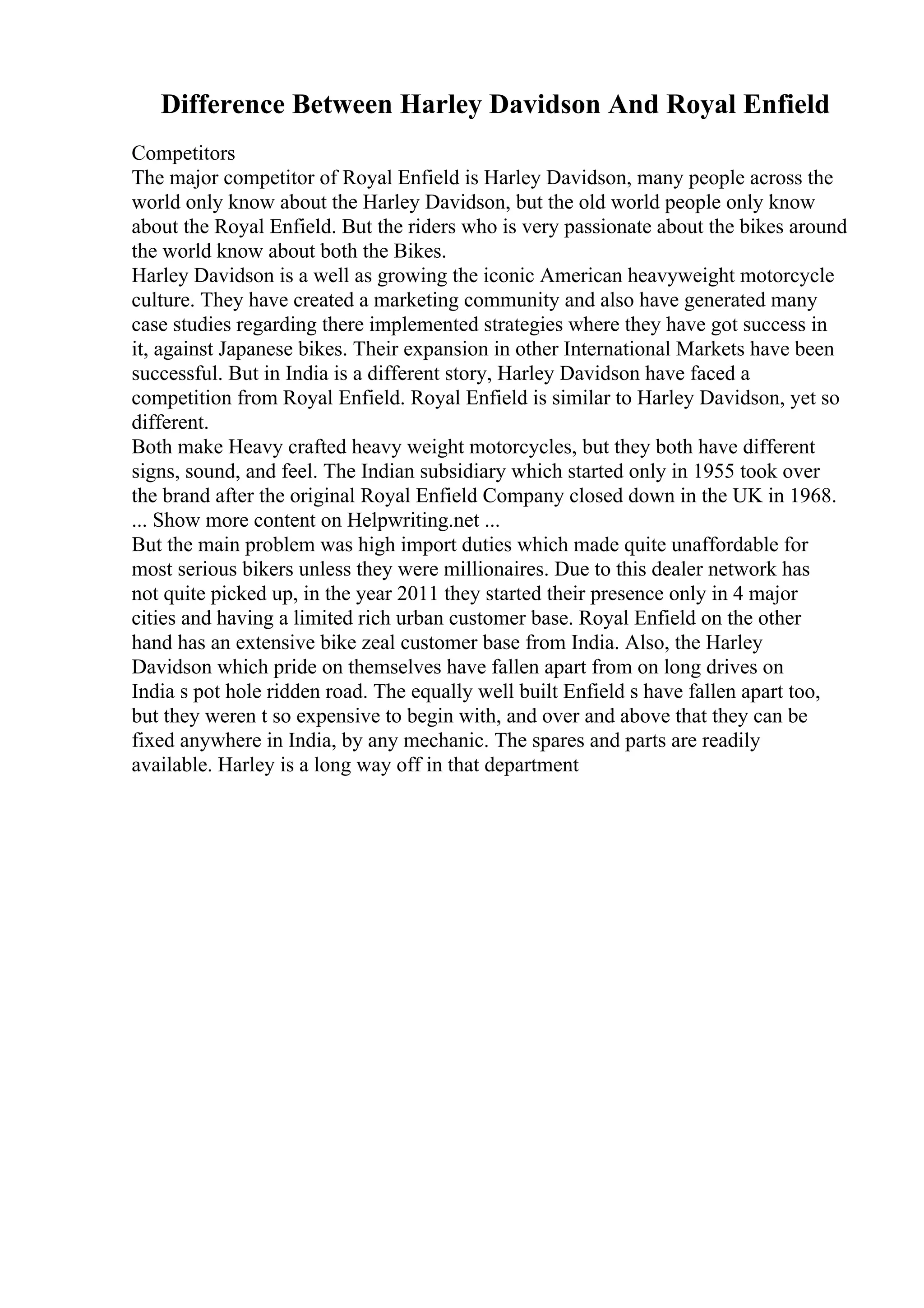 Difference Between Harley Davidson And Royal Enfield
Competitors
The major competitor of Royal Enfield is Harley Davidson, many people across the
world only know about the Harley Davidson, but the old world people only know
about the Royal Enfield. But the riders who is very passionate about the bikes around
the world know about both the Bikes.
Harley Davidson is a well as growing the iconic American heavyweight motorcycle
culture. They have created a marketing community and also have generated many
case studies regarding there implemented strategies where they have got success in
it, against Japanese bikes. Their expansion in other International Markets have been
successful. But in India is a different story, Harley Davidson have faced a
competition from Royal Enfield. Royal Enfield is similar to Harley Davidson, yet so
different.
Both make Heavy crafted heavy weight motorcycles, but they both have different
signs, sound, and feel. The Indian subsidiary which started only in 1955 took over
the brand after the original Royal Enfield Company closed down in the UK in 1968.
... Show more content on Helpwriting.net ...
But the main problem was high import duties which made quite unaffordable for
most serious bikers unless they were millionaires. Due to this dealer network has
not quite picked up, in the year 2011 they started their presence only in 4 major
cities and having a limited rich urban customer base. Royal Enfield on the other
hand has an extensive bike zeal customer base from India. Also, the Harley
Davidson which pride on themselves have fallen apart from on long drives on
India s pot hole ridden road. The equally well built Enfield s have fallen apart too,
but they weren t so expensive to begin with, and over and above that they can be
fixed anywhere in India, by any mechanic. The spares and parts are readily
available. Harley is a long way off in that department
 