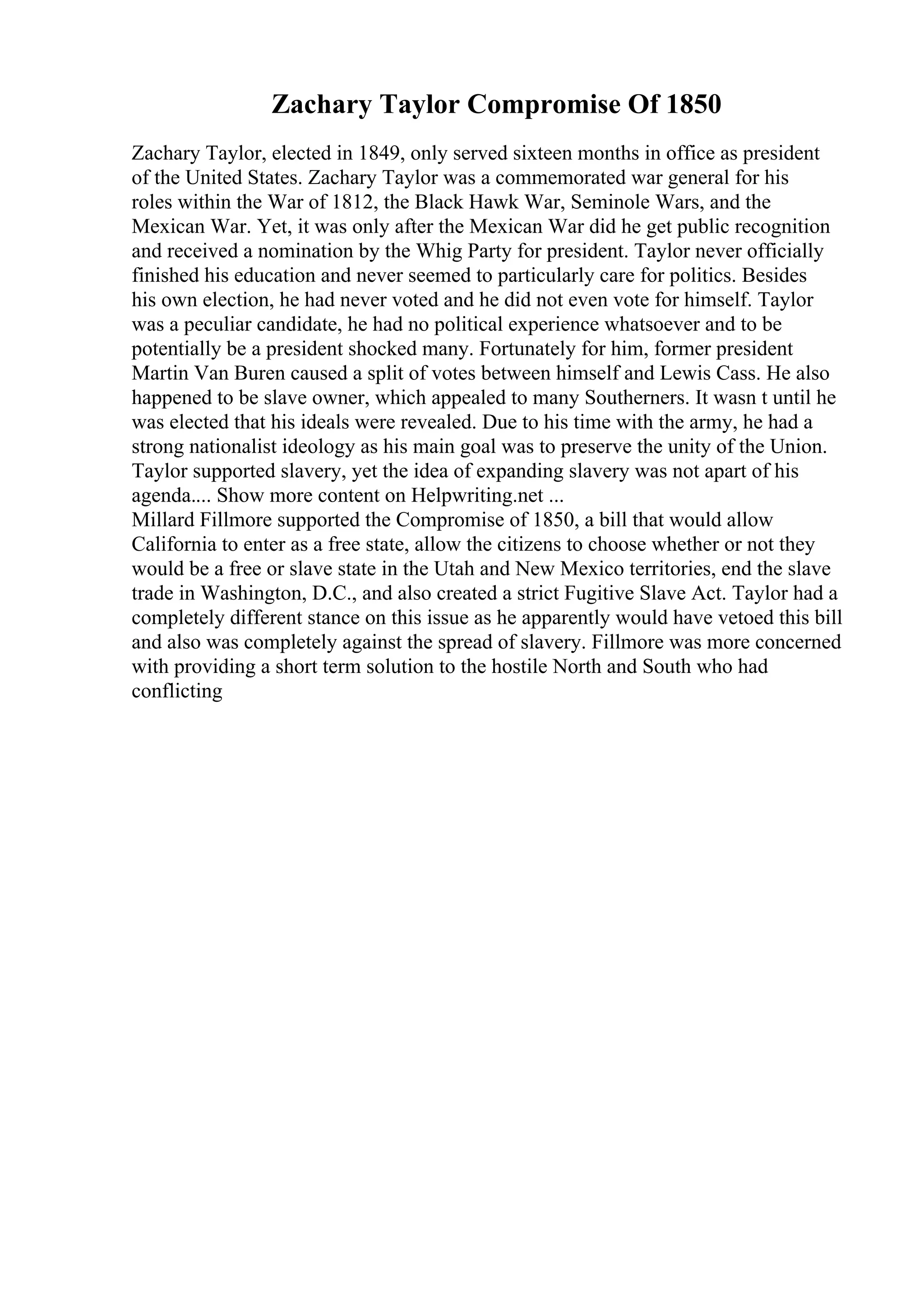 Zachary Taylor Compromise Of 1850
Zachary Taylor, elected in 1849, only served sixteen months in office as president
of the United States. Zachary Taylor was a commemorated war general for his
roles within the War of 1812, the Black Hawk War, Seminole Wars, and the
Mexican War. Yet, it was only after the Mexican War did he get public recognition
and received a nomination by the Whig Party for president. Taylor never officially
finished his education and never seemed to particularly care for politics. Besides
his own election, he had never voted and he did not even vote for himself. Taylor
was a peculiar candidate, he had no political experience whatsoever and to be
potentially be a president shocked many. Fortunately for him, former president
Martin Van Buren caused a split of votes between himself and Lewis Cass. He also
happened to be slave owner, which appealed to many Southerners. It wasn t until he
was elected that his ideals were revealed. Due to his time with the army, he had a
strong nationalist ideology as his main goal was to preserve the unity of the Union.
Taylor supported slavery, yet the idea of expanding slavery was not apart of his
agenda.... Show more content on Helpwriting.net ...
Millard Fillmore supported the Compromise of 1850, a bill that would allow
California to enter as a free state, allow the citizens to choose whether or not they
would be a free or slave state in the Utah and New Mexico territories, end the slave
trade in Washington, D.C., and also created a strict Fugitive Slave Act. Taylor had a
completely different stance on this issue as he apparently would have vetoed this bill
and also was completely against the spread of slavery. Fillmore was more concerned
with providing a short term solution to the hostile North and South who had
conflicting
 