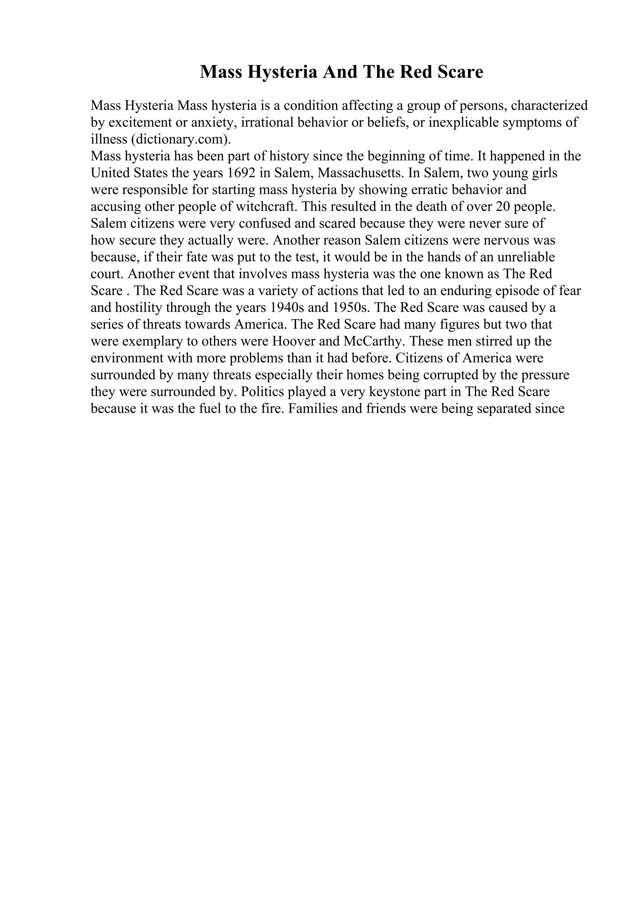 Mass Hysteria And The Red Scare
Mass Hysteria Mass hysteria is a condition affecting a group of persons, characterized
by excitement or anxiety, irrational behavior or beliefs, or inexplicable symptoms of
illness (dictionary.com).
Mass hysteria has been part of history since the beginning of time. It happened in the
United States the years 1692 in Salem, Massachusetts. In Salem, two young girls
were responsible for starting mass hysteria by showing erratic behavior and
accusing other people of witchcraft. This resulted in the death of over 20 people.
Salem citizens were very confused and scared because they were never sure of
how secure they actually were. Another reason Salem citizens were nervous was
because, if their fate was put to the test, it would be in the hands of an unreliable
court. Another event that involves mass hysteria was the one known as The Red
Scare . The Red Scare was a variety of actions that led to an enduring episode of fear
and hostility through the years 1940s and 1950s. The Red Scare was caused by a
series of threats towards America. The Red Scare had many figures but two that
were exemplary to others were Hoover and McCarthy. These men stirred up the
environment with more problems than it had before. Citizens of America were
surrounded by many threats especially their homes being corrupted by the pressure
they were surrounded by. Politics played a very keystone part in The Red Scare
because it was the fuel to the fire. Families and friends were being separated since
 