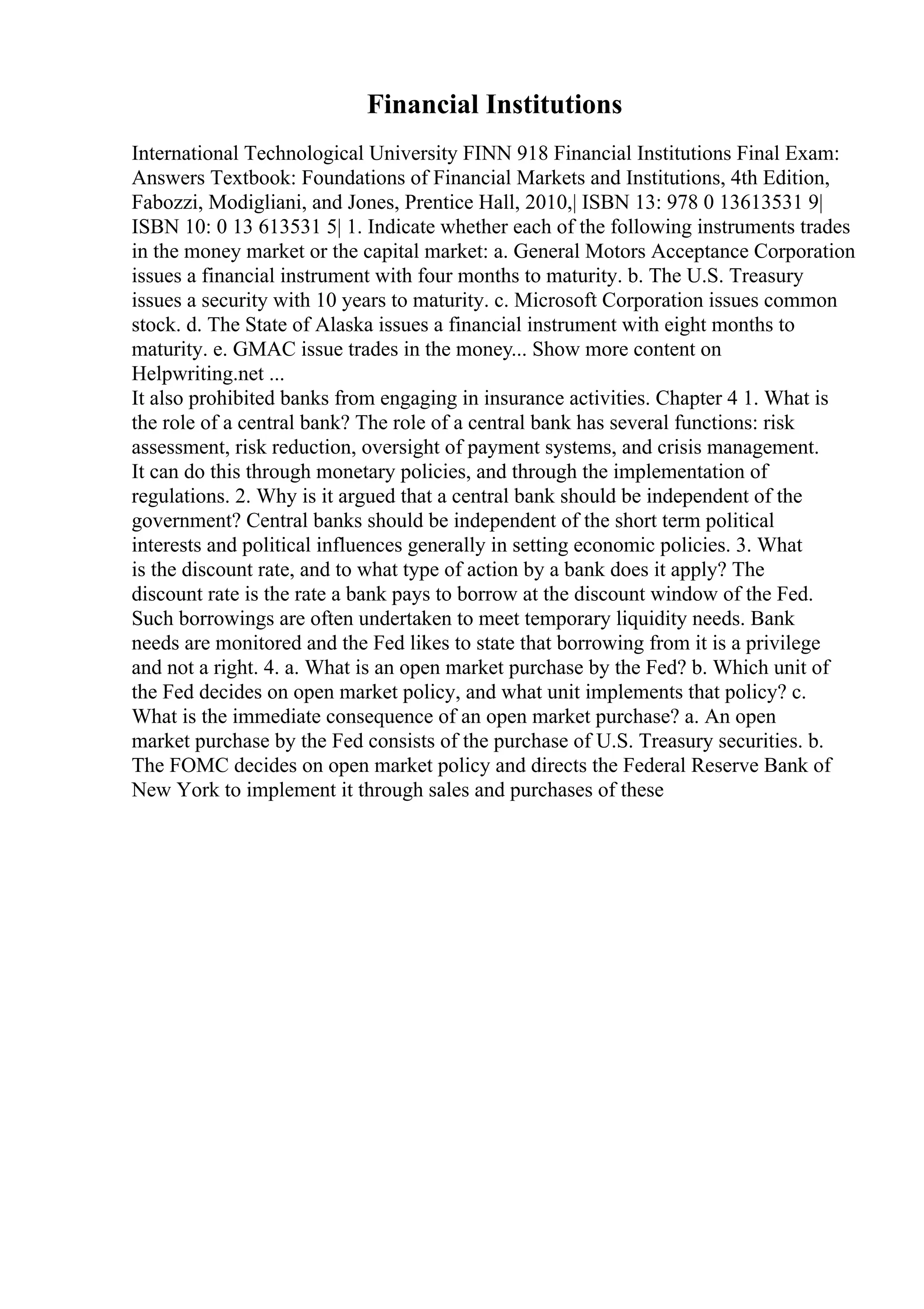 Financial Institutions
International Technological University FINN 918 Financial Institutions Final Exam:
Answers Textbook: Foundations of Financial Markets and Institutions, 4th Edition,
Fabozzi, Modigliani, and Jones, Prentice Hall, 2010,| ISBN 13: 978 0 13613531 9|
ISBN 10: 0 13 613531 5| 1. Indicate whether each of the following instruments trades
in the money market or the capital market: a. General Motors Acceptance Corporation
issues a financial instrument with four months to maturity. b. The U.S. Treasury
issues a security with 10 years to maturity. c. Microsoft Corporation issues common
stock. d. The State of Alaska issues a financial instrument with eight months to
maturity. e. GMAC issue trades in the money... Show more content on
Helpwriting.net ...
It also prohibited banks from engaging in insurance activities. Chapter 4 1. What is
the role of a central bank? The role of a central bank has several functions: risk
assessment, risk reduction, oversight of payment systems, and crisis management.
It can do this through monetary policies, and through the implementation of
regulations. 2. Why is it argued that a central bank should be independent of the
government? Central banks should be independent of the short term political
interests and political influences generally in setting economic policies. 3. What
is the discount rate, and to what type of action by a bank does it apply? The
discount rate is the rate a bank pays to borrow at the discount window of the Fed.
Such borrowings are often undertaken to meet temporary liquidity needs. Bank
needs are monitored and the Fed likes to state that borrowing from it is a privilege
and not a right. 4. a. What is an open market purchase by the Fed? b. Which unit of
the Fed decides on open market policy, and what unit implements that policy? c.
What is the immediate consequence of an open market purchase? a. An open
market purchase by the Fed consists of the purchase of U.S. Treasury securities. b.
The FOMC decides on open market policy and directs the Federal Reserve Bank of
New York to implement it through sales and purchases of these
 