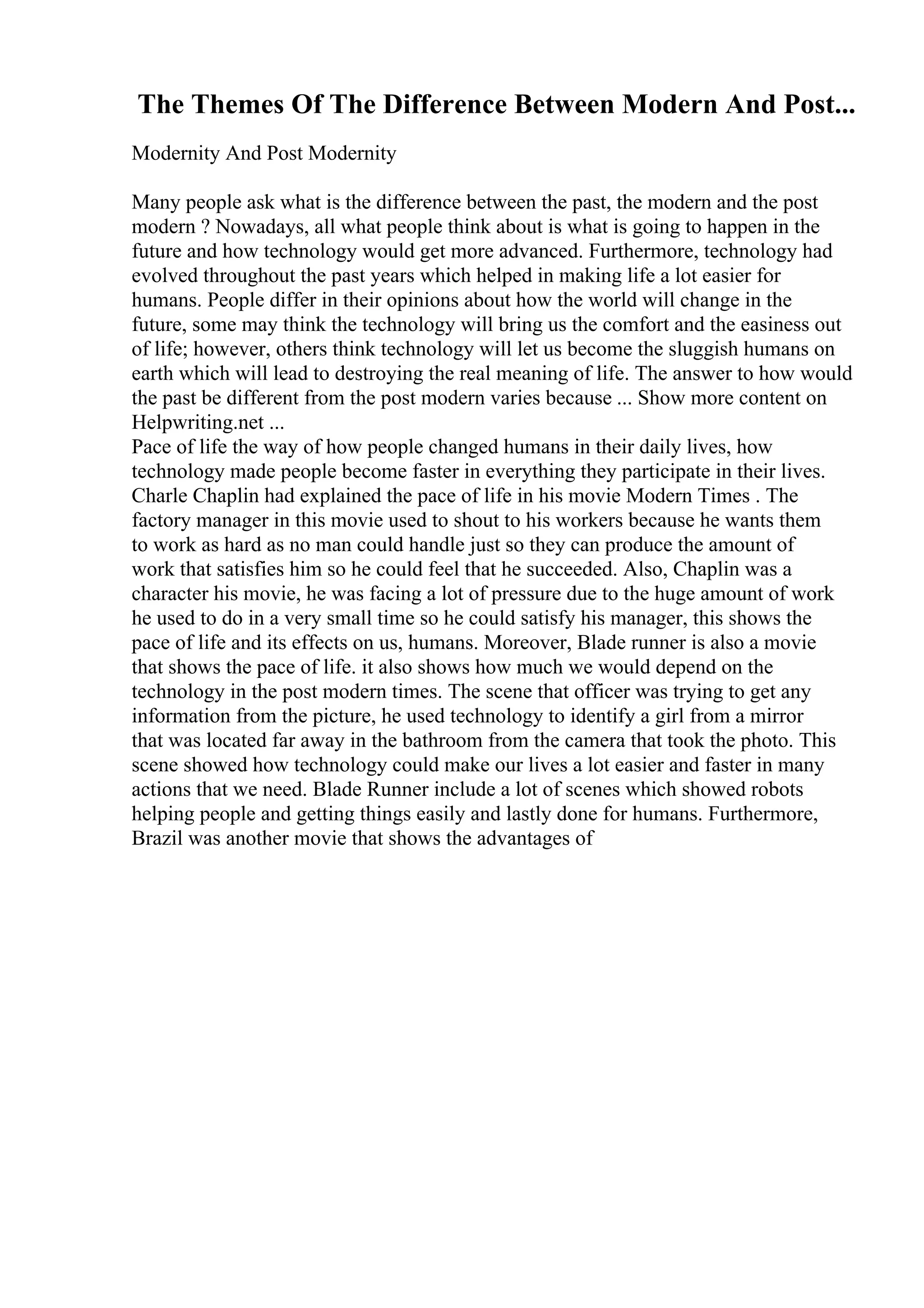 The Themes Of The Difference Between Modern And Post...
Modernity And Post Modernity
Many people ask what is the difference between the past, the modern and the post
modern ? Nowadays, all what people think about is what is going to happen in the
future and how technology would get more advanced. Furthermore, technology had
evolved throughout the past years which helped in making life a lot easier for
humans. People differ in their opinions about how the world will change in the
future, some may think the technology will bring us the comfort and the easiness out
of life; however, others think technology will let us become the sluggish humans on
earth which will lead to destroying the real meaning of life. The answer to how would
the past be different from the post modern varies because ... Show more content on
Helpwriting.net ...
Pace of life the way of how people changed humans in their daily lives, how
technology made people become faster in everything they participate in their lives.
Charle Chaplin had explained the pace of life in his movie Modern Times . The
factory manager in this movie used to shout to his workers because he wants them
to work as hard as no man could handle just so they can produce the amount of
work that satisfies him so he could feel that he succeeded. Also, Chaplin was a
character his movie, he was facing a lot of pressure due to the huge amount of work
he used to do in a very small time so he could satisfy his manager, this shows the
pace of life and its effects on us, humans. Moreover, Blade runner is also a movie
that shows the pace of life. it also shows how much we would depend on the
technology in the post modern times. The scene that officer was trying to get any
information from the picture, he used technology to identify a girl from a mirror
that was located far away in the bathroom from the camera that took the photo. This
scene showed how technology could make our lives a lot easier and faster in many
actions that we need. Blade Runner include a lot of scenes which showed robots
helping people and getting things easily and lastly done for humans. Furthermore,
Brazil was another movie that shows the advantages of
 