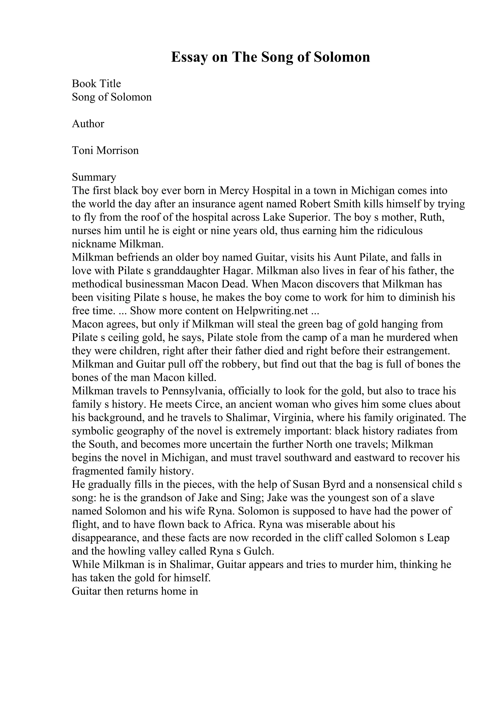 Essay on The Song of Solomon
Book Title
Song of Solomon
Author
Toni Morrison
Summary
The first black boy ever born in Mercy Hospital in a town in Michigan comes into
the world the day after an insurance agent named Robert Smith kills himself by trying
to fly from the roof of the hospital across Lake Superior. The boy s mother, Ruth,
nurses him until he is eight or nine years old, thus earning him the ridiculous
nickname Milkman.
Milkman befriends an older boy named Guitar, visits his Aunt Pilate, and falls in
love with Pilate s granddaughter Hagar. Milkman also lives in fear of his father, the
methodical businessman Macon Dead. When Macon discovers that Milkman has
been visiting Pilate s house, he makes the boy come to work for him to diminish his
free time. ... Show more content on Helpwriting.net ...
Macon agrees, but only if Milkman will steal the green bag of gold hanging from
Pilate s ceiling gold, he says, Pilate stole from the camp of a man he murdered when
they were children, right after their father died and right before their estrangement.
Milkman and Guitar pull off the robbery, but find out that the bag is full of bones the
bones of the man Macon killed.
Milkman travels to Pennsylvania, officially to look for the gold, but also to trace his
family s history. He meets Circe, an ancient woman who gives him some clues about
his background, and he travels to Shalimar, Virginia, where his family originated. The
symbolic geography of the novel is extremely important: black history radiates from
the South, and becomes more uncertain the further North one travels; Milkman
begins the novel in Michigan, and must travel southward and eastward to recover his
fragmented family history.
He gradually fills in the pieces, with the help of Susan Byrd and a nonsensical child s
song: he is the grandson of Jake and Sing; Jake was the youngest son of a slave
named Solomon and his wife Ryna. Solomon is supposed to have had the power of
flight, and to have flown back to Africa. Ryna was miserable about his
disappearance, and these facts are now recorded in the cliff called Solomon s Leap
and the howling valley called Ryna s Gulch.
While Milkman is in Shalimar, Guitar appears and tries to murder him, thinking he
has taken the gold for himself.
Guitar then returns home in
 