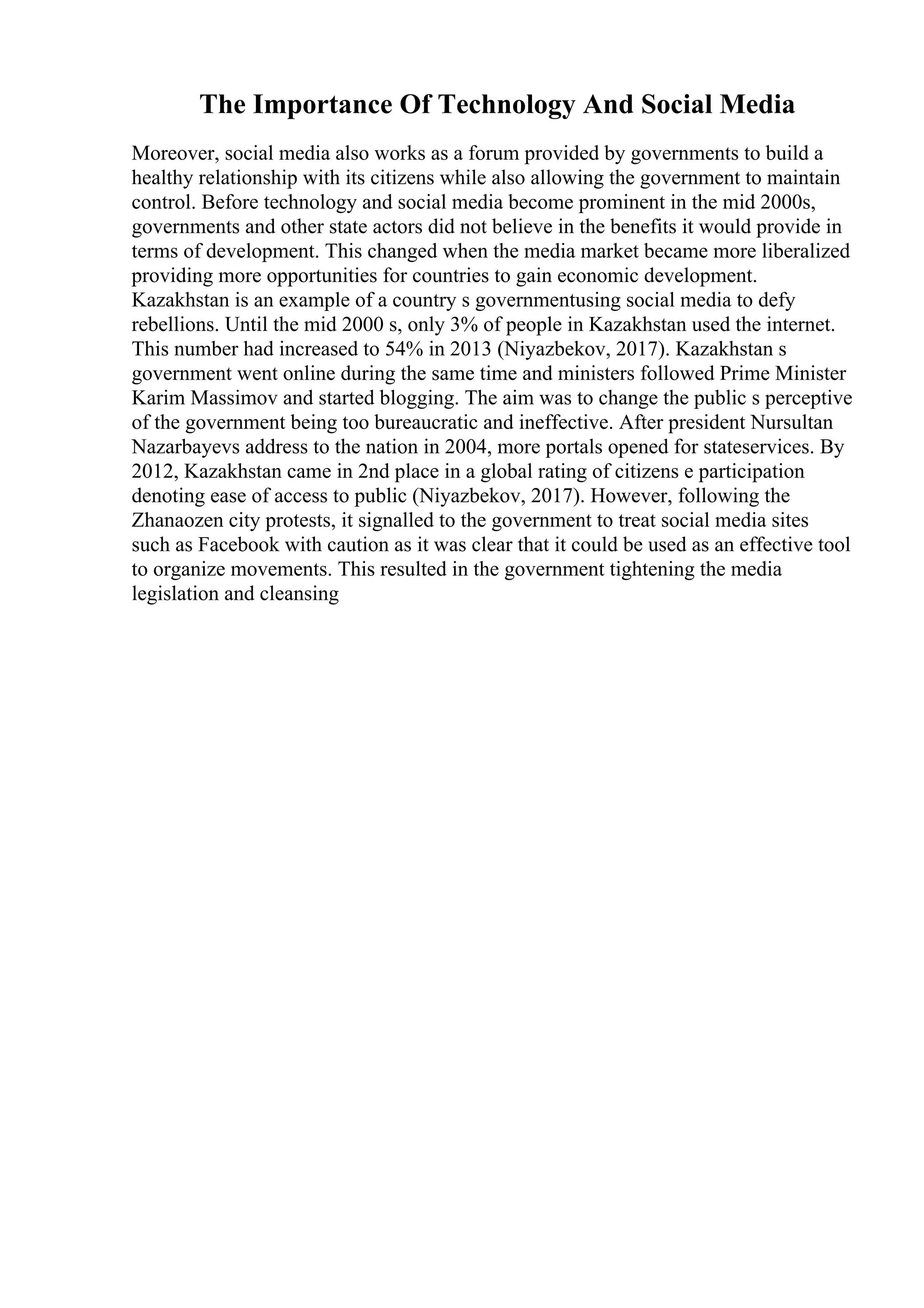 The Importance Of Technology And Social Media
Moreover, social media also works as a forum provided by governments to build a
healthy relationship with its citizens while also allowing the government to maintain
control. Before technology and social media become prominent in the mid 2000s,
governments and other state actors did not believe in the benefits it would provide in
terms of development. This changed when the media market became more liberalized
providing more opportunities for countries to gain economic development.
Kazakhstan is an example of a country s governmentusing social media to defy
rebellions. Until the mid 2000 s, only 3% of people in Kazakhstan used the internet.
This number had increased to 54% in 2013 (Niyazbekov, 2017). Kazakhstan s
government went online during the same time and ministers followed Prime Minister
Karim Massimov and started blogging. The aim was to change the public s perceptive
of the government being too bureaucratic and ineffective. After president Nursultan
Nazarbayevs address to the nation in 2004, more portals opened for stateservices. By
2012, Kazakhstan came in 2nd place in a global rating of citizens e participation
denoting ease of access to public (Niyazbekov, 2017). However, following the
Zhanaozen city protests, it signalled to the government to treat social media sites
such as Facebook with caution as it was clear that it could be used as an effective tool
to organize movements. This resulted in the government tightening the media
legislation and cleansing
 
