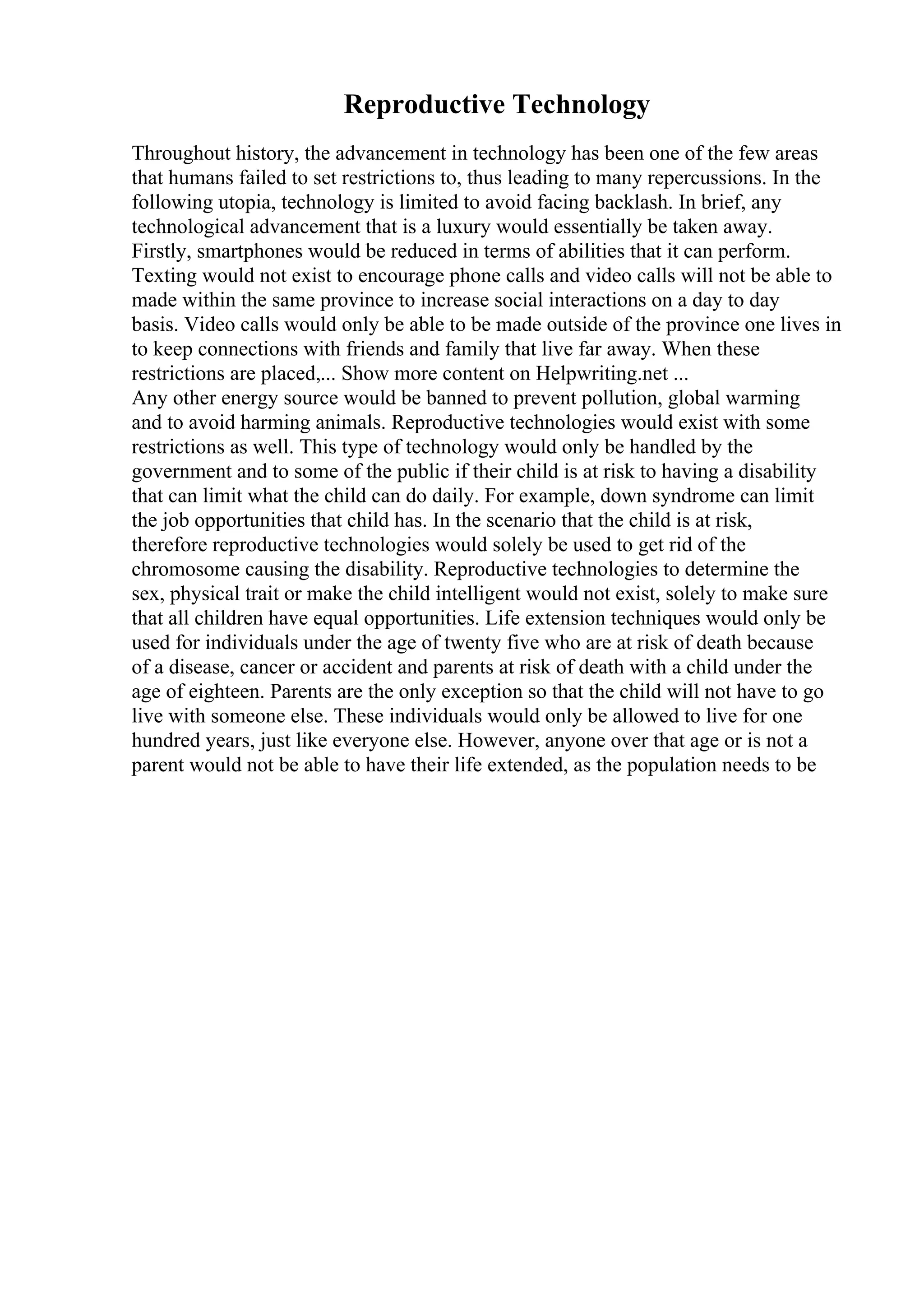 Reproductive Technology
Throughout history, the advancement in technology has been one of the few areas
that humans failed to set restrictions to, thus leading to many repercussions. In the
following utopia, technology is limited to avoid facing backlash. In brief, any
technological advancement that is a luxury would essentially be taken away.
Firstly, smartphones would be reduced in terms of abilities that it can perform.
Texting would not exist to encourage phone calls and video calls will not be able to
made within the same province to increase social interactions on a day to day
basis. Video calls would only be able to be made outside of the province one lives in
to keep connections with friends and family that live far away. When these
restrictions are placed,... Show more content on Helpwriting.net ...
Any other energy source would be banned to prevent pollution, global warming
and to avoid harming animals. Reproductive technologies would exist with some
restrictions as well. This type of technology would only be handled by the
government and to some of the public if their child is at risk to having a disability
that can limit what the child can do daily. For example, down syndrome can limit
the job opportunities that child has. In the scenario that the child is at risk,
therefore reproductive technologies would solely be used to get rid of the
chromosome causing the disability. Reproductive technologies to determine the
sex, physical trait or make the child intelligent would not exist, solely to make sure
that all children have equal opportunities. Life extension techniques would only be
used for individuals under the age of twenty five who are at risk of death because
of a disease, cancer or accident and parents at risk of death with a child under the
age of eighteen. Parents are the only exception so that the child will not have to go
live with someone else. These individuals would only be allowed to live for one
hundred years, just like everyone else. However, anyone over that age or is not a
parent would not be able to have their life extended, as the population needs to be
 