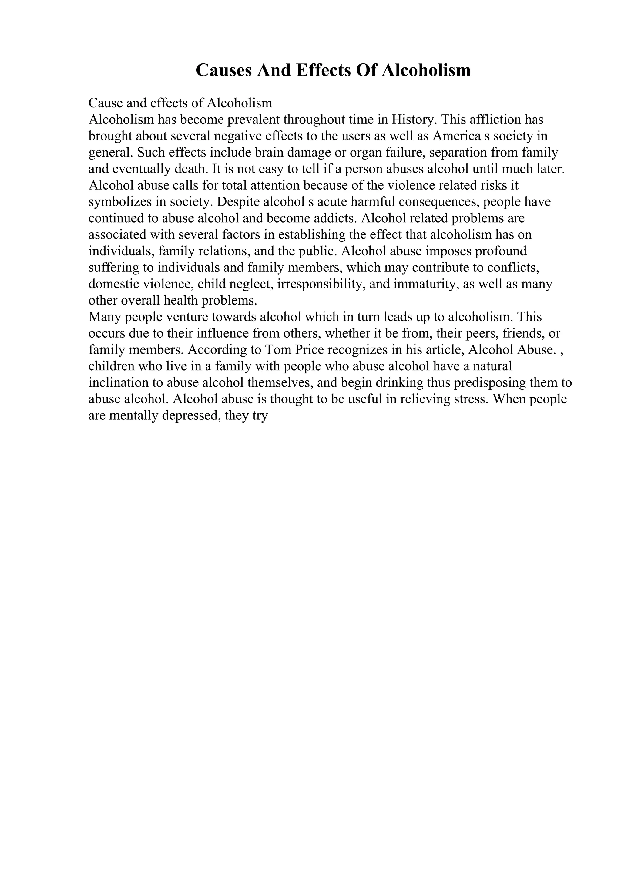 Causes And Effects Of Alcoholism
Cause and effects of Alcoholism
Alcoholism has become prevalent throughout time in History. This affliction has
brought about several negative effects to the users as well as America s society in
general. Such effects include brain damage or organ failure, separation from family
and eventually death. It is not easy to tell if a person abuses alcohol until much later.
Alcohol abuse calls for total attention because of the violence related risks it
symbolizes in society. Despite alcohol s acute harmful consequences, people have
continued to abuse alcohol and become addicts. Alcohol related problems are
associated with several factors in establishing the effect that alcoholism has on
individuals, family relations, and the public. Alcohol abuse imposes profound
suffering to individuals and family members, which may contribute to conflicts,
domestic violence, child neglect, irresponsibility, and immaturity, as well as many
other overall health problems.
Many people venture towards alcohol which in turn leads up to alcoholism. This
occurs due to their influence from others, whether it be from, their peers, friends, or
family members. According to Tom Price recognizes in his article, Alcohol Abuse. ,
children who live in a family with people who abuse alcohol have a natural
inclination to abuse alcohol themselves, and begin drinking thus predisposing them to
abuse alcohol. Alcohol abuse is thought to be useful in relieving stress. When people
are mentally depressed, they try
 