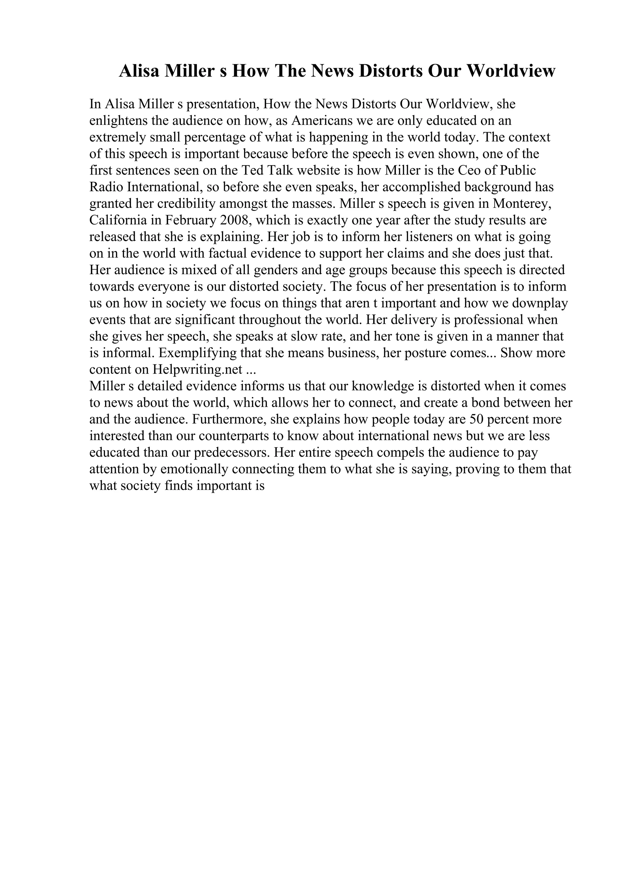 Alisa Miller s How The News Distorts Our Worldview
In Alisa Miller s presentation, How the News Distorts Our Worldview, she
enlightens the audience on how, as Americans we are only educated on an
extremely small percentage of what is happening in the world today. The context
of this speech is important because before the speech is even shown, one of the
first sentences seen on the Ted Talk website is how Miller is the Ceo of Public
Radio International, so before she even speaks, her accomplished background has
granted her credibility amongst the masses. Miller s speech is given in Monterey,
California in February 2008, which is exactly one year after the study results are
released that she is explaining. Her job is to inform her listeners on what is going
on in the world with factual evidence to support her claims and she does just that.
Her audience is mixed of all genders and age groups because this speech is directed
towards everyone is our distorted society. The focus of her presentation is to inform
us on how in society we focus on things that aren t important and how we downplay
events that are significant throughout the world. Her delivery is professional when
she gives her speech, she speaks at slow rate, and her tone is given in a manner that
is informal. Exemplifying that she means business, her posture comes... Show more
content on Helpwriting.net ...
Miller s detailed evidence informs us that our knowledge is distorted when it comes
to news about the world, which allows her to connect, and create a bond between her
and the audience. Furthermore, she explains how people today are 50 percent more
interested than our counterparts to know about international news but we are less
educated than our predecessors. Her entire speech compels the audience to pay
attention by emotionally connecting them to what she is saying, proving to them that
what society finds important is
 