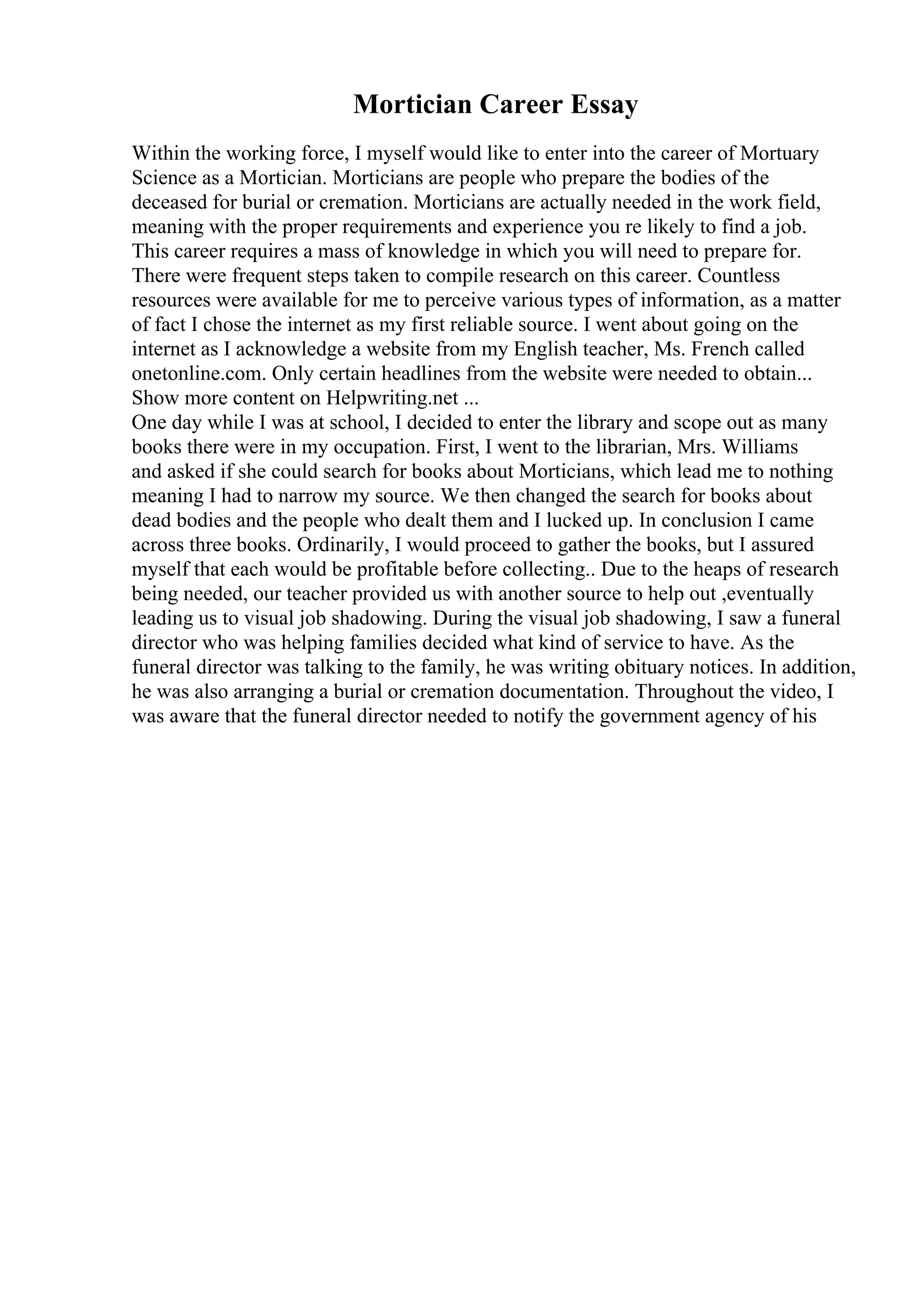 Mortician Career Essay
Within the working force, I myself would like to enter into the career of Mortuary
Science as a Mortician. Morticians are people who prepare the bodies of the
deceased for burial or cremation. Morticians are actually needed in the work field,
meaning with the proper requirements and experience you re likely to find a job.
This career requires a mass of knowledge in which you will need to prepare for.
There were frequent steps taken to compile research on this career. Countless
resources were available for me to perceive various types of information, as a matter
of fact I chose the internet as my first reliable source. I went about going on the
internet as I acknowledge a website from my English teacher, Ms. French called
onetonline.com. Only certain headlines from the website were needed to obtain...
Show more content on Helpwriting.net ...
One day while I was at school, I decided to enter the library and scope out as many
books there were in my occupation. First, I went to the librarian, Mrs. Williams
and asked if she could search for books about Morticians, which lead me to nothing
meaning I had to narrow my source. We then changed the search for books about
dead bodies and the people who dealt them and I lucked up. In conclusion I came
across three books. Ordinarily, I would proceed to gather the books, but I assured
myself that each would be profitable before collecting.. Due to the heaps of research
being needed, our teacher provided us with another source to help out ,eventually
leading us to visual job shadowing. During the visual job shadowing, I saw a funeral
director who was helping families decided what kind of service to have. As the
funeral director was talking to the family, he was writing obituary notices. In addition,
he was also arranging a burial or cremation documentation. Throughout the video, I
was aware that the funeral director needed to notify the government agency of his
 