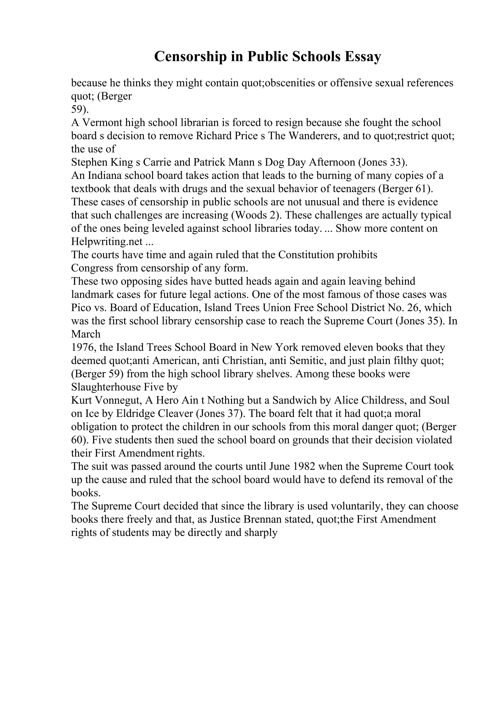 Censorship in Public Schools Essay
because he thinks they might contain quot;obscenities or offensive sexual references
quot; (Berger
59).
A Vermont high school librarian is forced to resign because she fought the school
board s decision to remove Richard Price s The Wanderers, and to quot;restrict quot;
the use of
Stephen King s Carrie and Patrick Mann s Dog Day Afternoon (Jones 33).
An Indiana school board takes action that leads to the burning of many copies of a
textbook that deals with drugs and the sexual behavior of teenagers (Berger 61).
These cases of censorship in public schools are not unusual and there is evidence
that such challenges are increasing (Woods 2). These challenges are actually typical
of the ones being leveled against school libraries today. ... Show more content on
Helpwriting.net ...
The courts have time and again ruled that the Constitution prohibits
Congress from censorship of any form.
These two opposing sides have butted heads again and again leaving behind
landmark cases for future legal actions. One of the most famous of those cases was
Pico vs. Board of Education, Island Trees Union Free School District No. 26, which
was the first school library censorship case to reach the Supreme Court (Jones 35). In
March
1976, the Island Trees School Board in New York removed eleven books that they
deemed quot;anti American, anti Christian, anti Semitic, and just plain filthy quot;
(Berger 59) from the high school library shelves. Among these books were
Slaughterhouse Five by
Kurt Vonnegut, A Hero Ain t Nothing but a Sandwich by Alice Childress, and Soul
on Ice by Eldridge Cleaver (Jones 37). The board felt that it had quot;a moral
obligation to protect the children in our schools from this moral danger quot; (Berger
60). Five students then sued the school board on grounds that their decision violated
their First Amendment rights.
The suit was passed around the courts until June 1982 when the Supreme Court took
up the cause and ruled that the school board would have to defend its removal of the
books.
The Supreme Court decided that since the library is used voluntarily, they can choose
books there freely and that, as Justice Brennan stated, quot;the First Amendment
rights of students may be directly and sharply
 