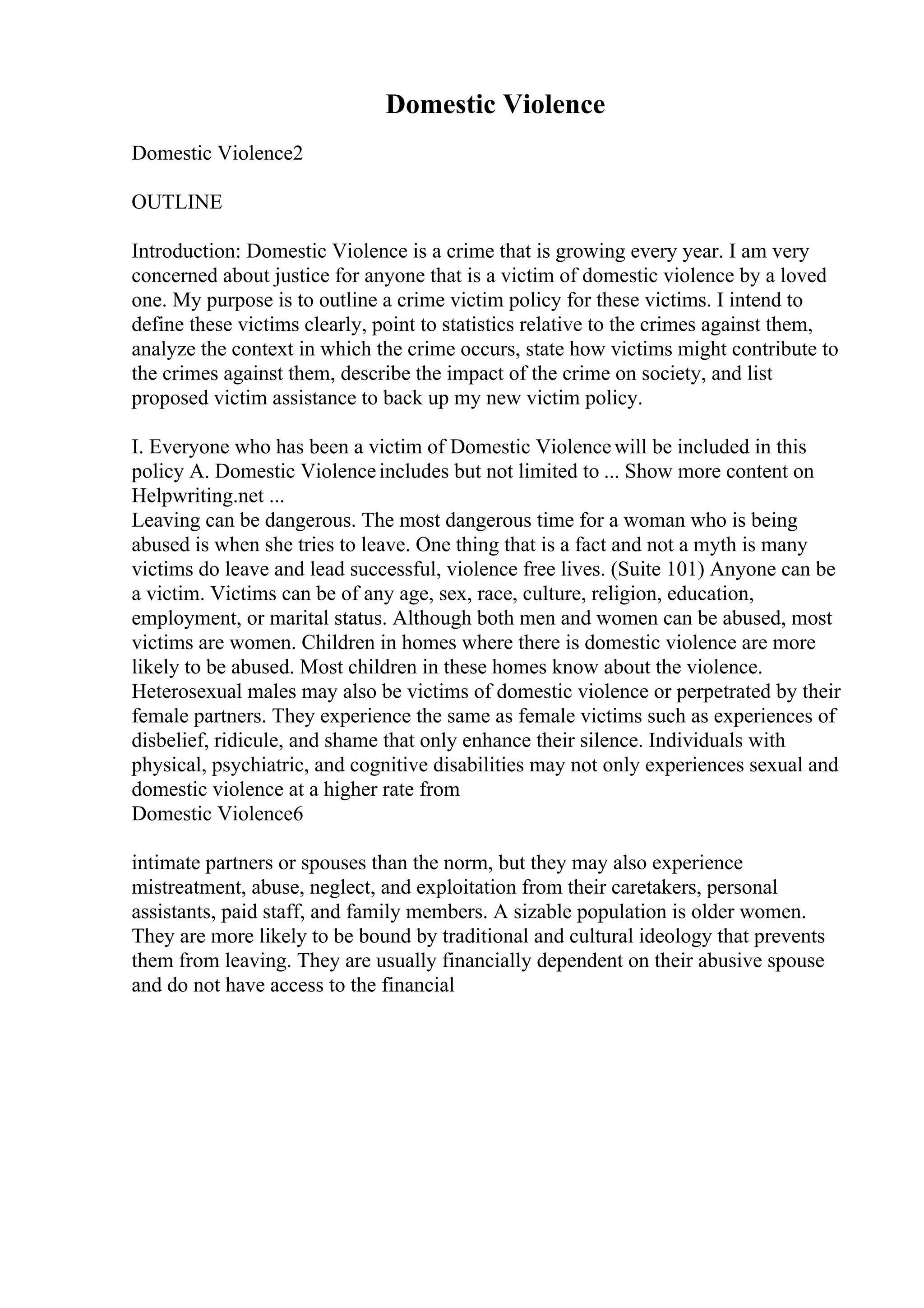 Domestic Violence
Domestic Violence2
OUTLINE
Introduction: Domestic Violence is a crime that is growing every year. I am very
concerned about justice for anyone that is a victim of domestic violence by a loved
one. My purpose is to outline a crime victim policy for these victims. I intend to
define these victims clearly, point to statistics relative to the crimes against them,
analyze the context in which the crime occurs, state how victims might contribute to
the crimes against them, describe the impact of the crime on society, and list
proposed victim assistance to back up my new victim policy.
I. Everyone who has been a victim of Domestic Violencewill be included in this
policy A. Domestic Violenceincludes but not limited to ... Show more content on
Helpwriting.net ...
Leaving can be dangerous. The most dangerous time for a woman who is being
abused is when she tries to leave. One thing that is a fact and not a myth is many
victims do leave and lead successful, violence free lives. (Suite 101) Anyone can be
a victim. Victims can be of any age, sex, race, culture, religion, education,
employment, or marital status. Although both men and women can be abused, most
victims are women. Children in homes where there is domestic violence are more
likely to be abused. Most children in these homes know about the violence.
Heterosexual males may also be victims of domestic violence or perpetrated by their
female partners. They experience the same as female victims such as experiences of
disbelief, ridicule, and shame that only enhance their silence. Individuals with
physical, psychiatric, and cognitive disabilities may not only experiences sexual and
domestic violence at a higher rate from
Domestic Violence6
intimate partners or spouses than the norm, but they may also experience
mistreatment, abuse, neglect, and exploitation from their caretakers, personal
assistants, paid staff, and family members. A sizable population is older women.
They are more likely to be bound by traditional and cultural ideology that prevents
them from leaving. They are usually financially dependent on their abusive spouse
and do not have access to the financial
 