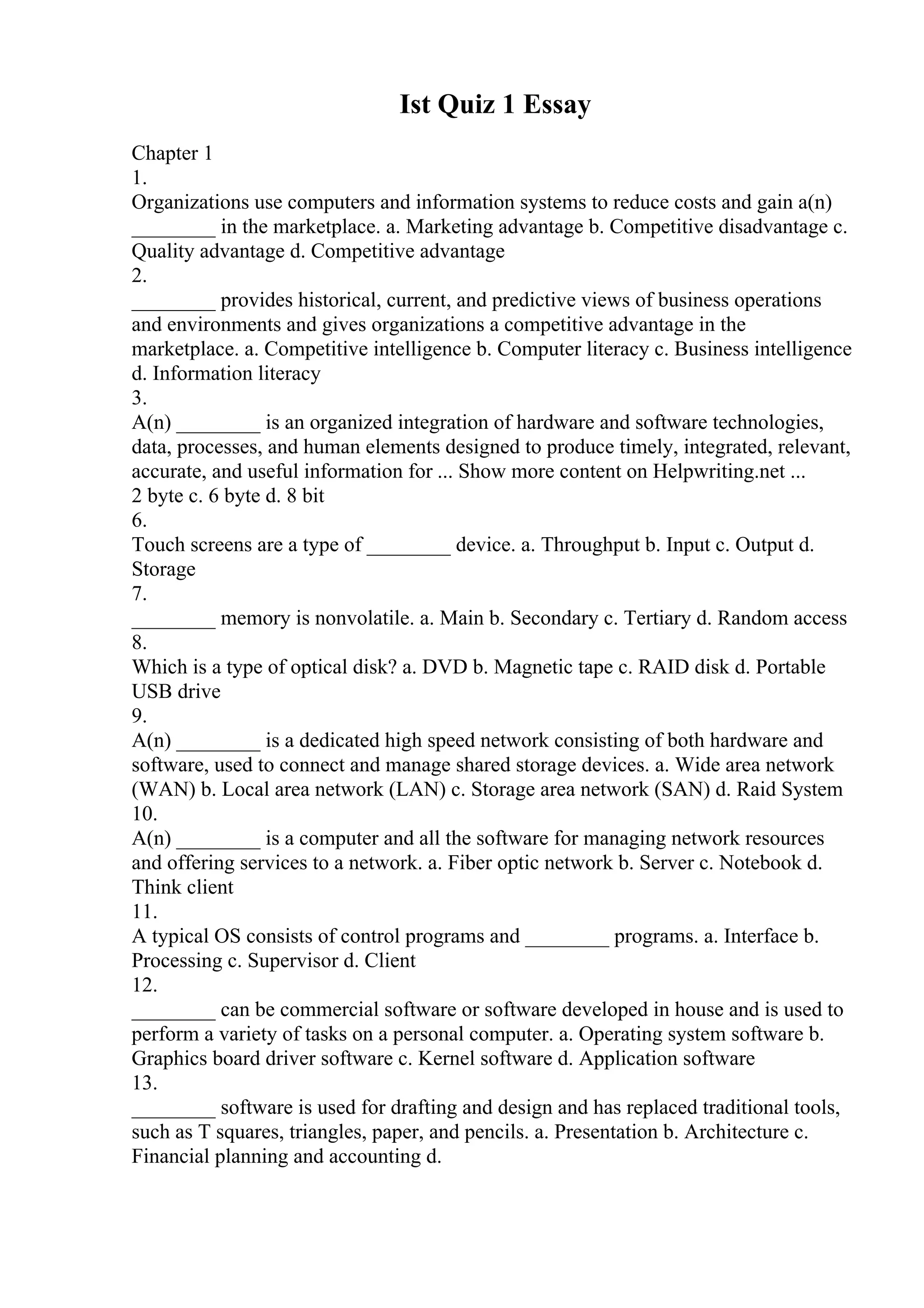 Ist Quiz 1 Essay
Chapter 1
1.
Organizations use computers and information systems to reduce costs and gain a(n)
________ in the marketplace. a. Marketing advantage b. Competitive disadvantage c.
Quality advantage d. Competitive advantage
2.
________ provides historical, current, and predictive views of business operations
and environments and gives organizations a competitive advantage in the
marketplace. a. Competitive intelligence b. Computer literacy c. Business intelligence
d. Information literacy
3.
A(n) ________ is an organized integration of hardware and software technologies,
data, processes, and human elements designed to produce timely, integrated, relevant,
accurate, and useful information for ... Show more content on Helpwriting.net ...
2 byte c. 6 byte d. 8 bit
6.
Touch screens are a type of ________ device. a. Throughput b. Input c. Output d.
Storage
7.
________ memory is nonvolatile. a. Main b. Secondary c. Tertiary d. Random access
8.
Which is a type of optical disk? a. DVD b. Magnetic tape c. RAID disk d. Portable
USB drive
9.
A(n) ________ is a dedicated high speed network consisting of both hardware and
software, used to connect and manage shared storage devices. a. Wide area network
(WAN) b. Local area network (LAN) c. Storage area network (SAN) d. Raid System
10.
A(n) ________ is a computer and all the software for managing network resources
and offering services to a network. a. Fiber optic network b. Server c. Notebook d.
Think client
11.
A typical OS consists of control programs and ________ programs. a. Interface b.
Processing c. Supervisor d. Client
12.
________ can be commercial software or software developed in house and is used to
perform a variety of tasks on a personal computer. a. Operating system software b.
Graphics board driver software c. Kernel software d. Application software
13.
________ software is used for drafting and design and has replaced traditional tools,
such as T squares, triangles, paper, and pencils. a. Presentation b. Architecture c.
Financial planning and accounting d.
 