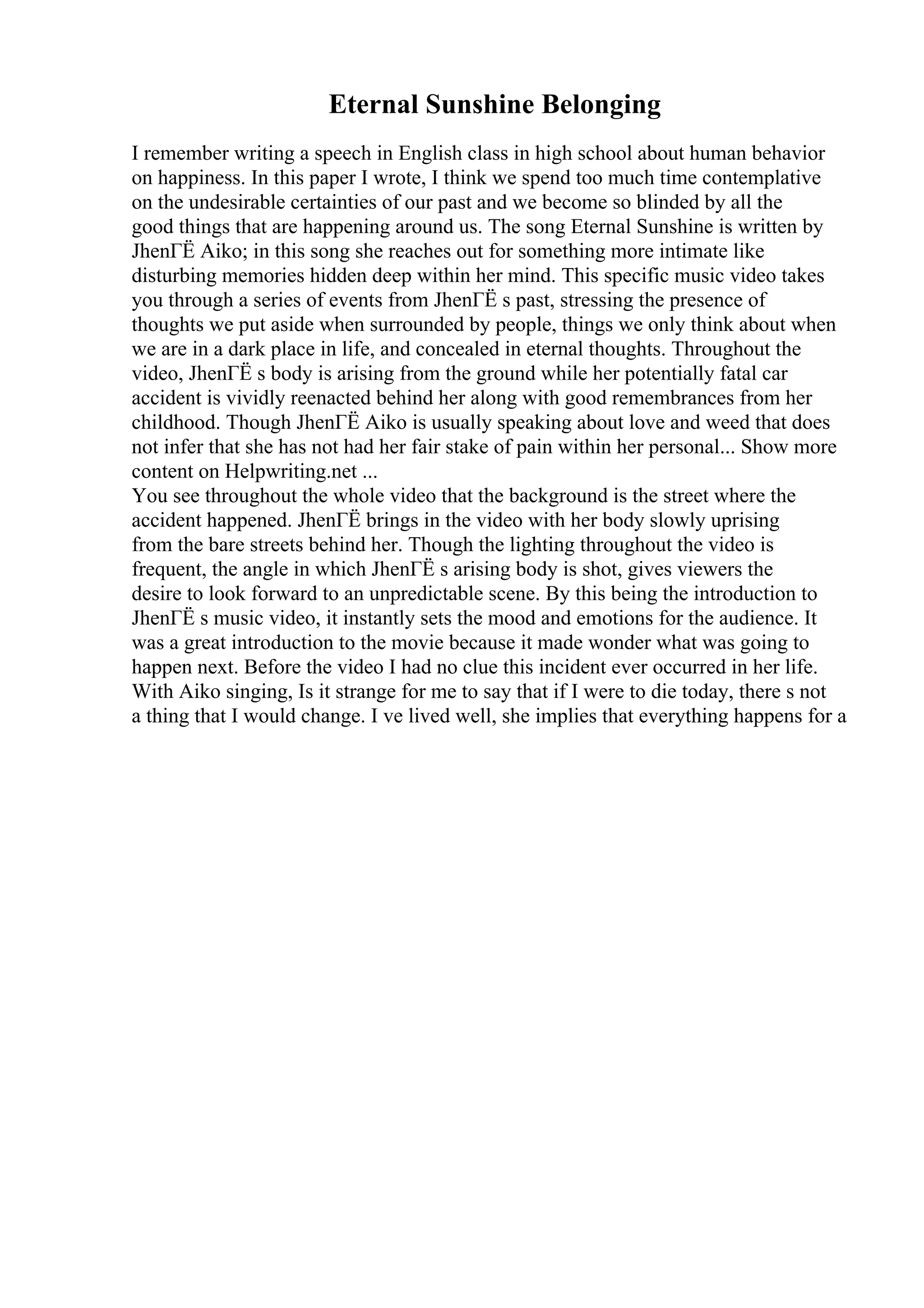 Eternal Sunshine Belonging
I remember writing a speech in English class in high school about human behavior
on happiness. In this paper I wrote, I think we spend too much time contemplative
on the undesirable certainties of our past and we become so blinded by all the
good things that are happening around us. The song Eternal Sunshine is written by
JhenГЁ Aiko; in this song she reaches out for something more intimate like
disturbing memories hidden deep within her mind. This specific music video takes
you through a series of events from JhenГЁ s past, stressing the presence of
thoughts we put aside when surrounded by people, things we only think about when
we are in a dark place in life, and concealed in eternal thoughts. Throughout the
video, JhenГЁ s body is arising from the ground while her potentially fatal car
accident is vividly reenacted behind her along with good remembrances from her
childhood. Though JhenГЁ Aiko is usually speaking about love and weed that does
not infer that she has not had her fair stake of pain within her personal... Show more
content on Helpwriting.net ...
You see throughout the whole video that the background is the street where the
accident happened. JhenГЁ brings in the video with her body slowly uprising
from the bare streets behind her. Though the lighting throughout the video is
frequent, the angle in which JhenГЁ s arising body is shot, gives viewers the
desire to look forward to an unpredictable scene. By this being the introduction to
JhenГЁ s music video, it instantly sets the mood and emotions for the audience. It
was a great introduction to the movie because it made wonder what was going to
happen next. Before the video I had no clue this incident ever occurred in her life.
With Aiko singing, Is it strange for me to say that if I were to die today, there s not
a thing that I would change. I ve lived well, she implies that everything happens for a
 