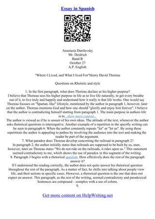 Essay in Spanish
Anastasia Danilevsky
Mr. Deidrich
Band B
October 27
A.P. English
"Where I Lived, and What I lived For"Henry David Thoreau
Questions on Rhetoric and style
1. In the first paragraph, what does Thoreau declare as his higher purpose?
I believe that Thoreau sees his higher purpose in life as to live life naturally, to get every breathe
out of it, to live truly and happily and understand how it really is that life works. One would say
Thoreau focuses on "Spartan–like" lifestyle, mentioned by the author in paragraph 1, however, later
on the author, Thoreau mentions God and how one should "glorify and enjoy him forever". I believe
that the author is contradicting himself starting from paragraph 1. The main purpose in authors life
is to...show more content...
The author is viewed as if he is unsure of his own ideas. The attitude of the text, whenever the author
asks rhetorical questions is interrogative. Another example of a repetition in the specific writing can
be seen in paragraph 6. When the author constantly repeats "let" or "let us". By using these
repetitions the author is appealing to pathos by involving the audience into the text and making the
reader be part of the argument.
7. What paradox does Thoreau develop concerning the railroad in paragraph 2?
In paragraph 2, the author initially states that railroads are supposed to be built by us, men,
however, later on Thoreau states "We do not ride on the railroads, it rides upon us." This statement
seemed contradictory to me, which shows the use of paradox in this segment of the writing.
8. Paragraph 3 begins with a rhetorical question. How effectively does the rest of the paragraph
answer it?
If I understood the reading correctly, the author does not quite answer his rhetorical question
throughout the rest of the paragraph. As a matter of fact, he shifts into talking about people view
life, and their actions in specific cases. However, a rhetorical question is the one that does not
expect an answer. This paragraph, as the rest of the writing, seemed contradictory and paradoxical.
Sentences are compound – complex with a use of colons.
9.
Get more content on HelpWriting.net
 