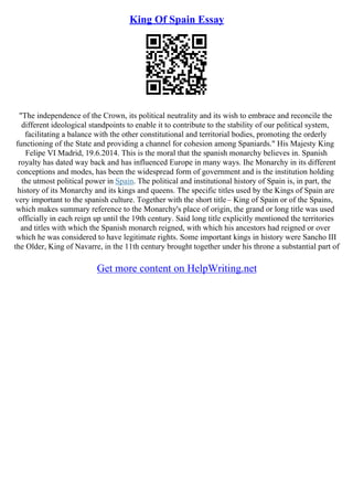 King Of Spain Essay
"The independence of the Crown, its political neutrality and its wish to embrace and reconcile the
different ideological standpoints to enable it to contribute to the stability of our political system,
facilitating a balance with the other constitutional and territorial bodies, promoting the orderly
functioning of the State and providing a channel for cohesion among Spaniards." His Majesty King
Felipe VI Madrid, 19.6.2014. This is the moral that the spanish monarchy believes in. Spanish
royalty has dated way back and has influenced Europe in many ways. Ihe Monarchy in its different
conceptions and modes, has been the widespread form of government and is the institution holding
the utmost political power in Spain. The political and institutional history of Spain is, in part, the
history of its Monarchy and its kings and queens. The specific titles used by the Kings of Spain are
very important to the spanish culture. Together with the short title– King of Spain or of the Spains,
which makes summary reference to the Monarchy's place of origin, the grand or long title was used
officially in each reign up until the 19th century. Said long title explicitly mentioned the territories
and titles with which the Spanish monarch reigned, with which his ancestors had reigned or over
which he was considered to have legitimate rights. Some important kings in history were Sancho III
the Older, King of Navarre, in the 11th century brought together under his throne a substantial part of
Get more content on HelpWriting.net
 