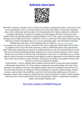 Reflection About Spain
Much like a majority of people, I have a bucket–list of places, spanning the globe, I want to go. From
movies and pictures, I have seen and research I have done about Spain, it seems like a beautiful
place with a vibrant past and rich culture. On this particular trip to Spain, students are offered the
wonderful opportunity to explore the capital, one of the biggest and most well–known cities,
Madrid. When my Spanish professor compared Madrid to New York, it gave me flashbacks to my
freshman year of high school when I visited New York on a choir trip. The modern empires growing
with hints of history throughout the city, it was an interesting sight. I am interested in exploring
Madrid and seeing some of the similarities that she spoke of,...show more content...
As nursing is my major, my advisor warned me that I have a long line of hard work to do in order
to graduate in four years with all the necessary credits to fulfill both aspects of my educational
goals. When also mentioning my interests in studying abroad, my advisor reiterated that more work
may be involved. By taking Intermediate Spanish now as a first semester freshman, I have started
this process, but I know it will take time and dedication. The classes I would take in Spain would
help me achieve this goal of minoring by providing me with the opportunity to take Spanish credits
that would count toward my minor, therefore allowing me to combine my academic interests and
still not overwork my educational schedule.
Professionally, I want to combine these academic interests and be a nurse that creates heartfelt
relationships with patients. To do this requires compassion and understanding. One step in this
direction is the ability to converse with patients and have them feel completely safe and secure in
the information that they are telling me. With an interpreter in a private medical setting, emotion,
intimacy, and trust have the possibility to get lost in the brain of the middle person. Not only is
language a barrier when caring for a patient, but also culture and beliefs. In today's America people
come from all over the world and have diverse backgrounds, I think it is important for people to
respect one another's opinions and
Get more content on HelpWriting.net
 