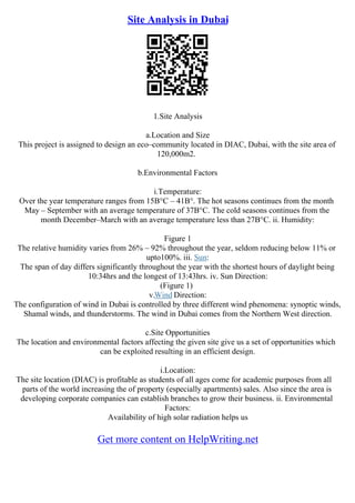 Site Analysis in Dubai
1.Site Analysis
a.Location and Size
This project is assigned to design an eco–community located in DIAC, Dubai, with the site area of
120,000m2.
b.Environmental Factors
i.Temperature:
Over the year temperature ranges from 15В°C – 41В°. The hot seasons continues from the month
May – September with an average temperature of 37В°C. The cold seasons continues from the
month December–March with an average temperature less than 27В°C. ii. Humidity:
Figure 1
The relative humidity varies from 26% – 92% throughout the year, seldom reducing below 11% or
upto100%. iii. Sun:
The span of day differs significantly throughout the year with the shortest hours of daylight being
10:34hrs and the longest of 13:43hrs. iv. Sun Direction:
(Figure 1)
v.Wind Direction:
The configuration of wind in Dubai is controlled by three different wind phenomena: synoptic winds,
Shamal winds, and thunderstorms. The wind in Dubai comes from the Northern West direction.
c.Site Opportunities
The location and environmental factors affecting the given site give us a set of opportunities which
can be exploited resulting in an efficient design.
i.Location:
The site location (DIAC) is profitable as students of all ages come for academic purposes from all
parts of the world increasing the of property (especially apartments) sales. Also since the area is
developing corporate companies can establish branches to grow their business. ii. Environmental
Factors:
Availability of high solar radiation helps us
Get more content on HelpWriting.net
 