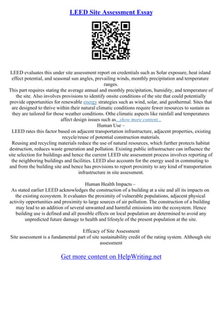 LEED Site Assessment Essay
LEED evaluates this under site assessment report on credentials such as Solar exposure, heat island
effect potential, and seasonal sun angles, prevailing winds, monthly precipitation and temperature
ranges.
This part requires stating the average annual and monthly precipitation, humidity, and temperature of
the site. Also involves provisions to identify onsite conditions of the site that could potentially
provide opportunities for renewable energy strategies such as wind, solar, and geothermal. Sites that
are designed to thrive within their natural climatic conditions require fewer resources to sustain as
they are tailored for those weather conditions. Othe climatic aspects like rainfall and temperatures
affect design issues such as...show more content...
Human Use –
LEED rates this factor based on adjacent transportation infrastructure, adjacent properties, existing
recycle/reuse of potential construction materials.
Reusing and recycling materials reduce the use of natural resources, which further protects habitat
destruction, reduces waste generation and pollution. Existing public infrastructure can influence the
site selection for buildings and hence the current LEED site assessment process involves reporting of
the neighboring buildings and facilities. LEED also accounts for the energy used in commuting to
and from the building site and hence has provisions to report proximity to any kind of transportation
infrastructure in site assessment.
Human Health Impacts –
As stated earlier LEED acknowledges the construction of a building at a site and all its impacts on
the existing ecosystem. It evaluates the proximity of vulnerable populations, adjacent physical
activity opportunities and proximity to large sources of air pollution. The construction of a building
may lead to an addition of several unwanted and harmful emissions into the ecosystem. Hence
building use is defined and all possible effects on local population are determined to avoid any
unpredicted future damage to health and lifestyle of the present population at the site.
Efficacy of Site Assessment
Site assessment is a fundamental part of site sustainability credit of the rating system. Although site
assessment
Get more content on HelpWriting.net
 