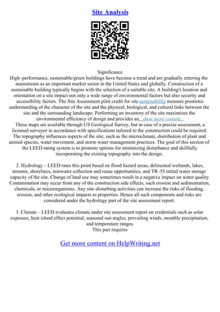 Site Analysis
Significance
High–performance, sustainable/green buildings have become a trend and are gradually entering the
mainstream as an important market sector in the United States and globally. Construction of a
sustainable building typically begins with the selection of a suitable site. A building's location and
orientation on a site impact not only a wide range of environmental factors but also security and
accessibility factors. The Site Assessment pilot credit for site sustainability measure promotes
understanding of the character of the site and the physical, biological, and cultural links between the
site and the surrounding landscape. Performing an inventory of the site maximizes the
environmental efficiency of design and provides an...show more content...
These maps are available through US Geological Survey, but in case of a precise assessment, a
licensed surveyor in accordance with specifications tailored to the construction could be required.
The topography influences aspects of the site, such as the microclimate, distribution of plant and
animal species, water movement, and storm water management practices. The goal of this section of
the LEED rating system is to promote options for minimizing disturbance and skillfully
incorporating the existing topography into the design.
2. Hydrology – LEED rates this point based on flood hazard areas, delineated wetlands, lakes,
streams, shorelines, rainwater collection and reuse opportunities, and TR–55 initial water storage
capacity of the site. Change of land use may sometimes result in a negative impact on water quality.
Contamination may occur from any of the construction side effects, such erosion and sedimentation,
chemicals, or microorganisms. Any site–disturbing activities can increase the risks of flooding,
erosion, and other ecological impacts to properties. Hence all such components and risks are
considered under the hydrology part of the site assessment report.
3. Climate – LEED evaluates climate under site assessment report on credentials such as solar
exposure, heat island effect potential, seasonal sun angles, prevailing winds, monthly precipitation,
and temperature ranges.
This part requires
Get more content on HelpWriting.net
 